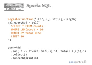 2 Spark: SQL 
24.11.2014 
registerFunction(LEN, (_: String).length) 
val queryRdd = sql( 
SELECT * FROM counts 
WHERE LEN(word) = 10 
ORDER BY total DESC 
LIMIT 10 
) 
queryRdd 
.map( c = sword: ${c(0)} t| total: ${c(1)}) 
.collect() 
.foreach(println) 
 