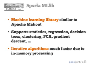 2 Spark: MLlib 
24.11.2014 
• Machine learning library similar to 
Apache Mahout 
• Supports statistics, regression, decision 
trees, clustering, PCA, gradient 
descent, … 
• Iterative algorithms much faster due to 
in-memory processing 
 