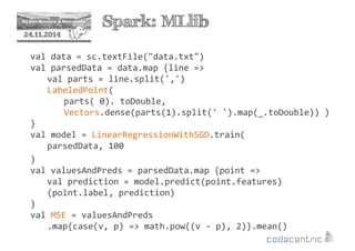 2 Spark: MLlib 
24.11.2014 
val data = sc.textFile(data.txt) 
val parsedData = data.map {line = 
val parts = line.split(',') 
LabeledPoint( 
parts( 0). toDouble, 
Vectors.dense(parts(1).split(' ').map(_.toDouble)) ) 
} 
val model = LinearRegressionWithSGD.train( 
parsedData, 100 
) 
val valuesAndPreds = parsedData.map {point = 
val prediction = model.predict(point.features) 
(point.label, prediction) 
} 
val MSE = valuesAndPreds 
.map{case(v, p) = math.pow((v - p), 2)}.mean() 
 