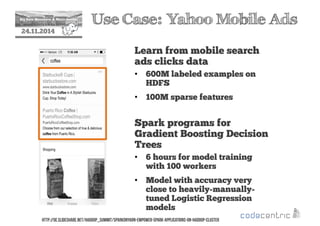 2 Use Case: Yahoo Mobile Ads 
24.11.2014 
Learn from mobile search 
ads clicks data 
• 600M labeled examples on 
HDFS 
• 100M sparse features 
Spark programs for 
Gradient Boosting Decision 
Trees 
• 6 hours for model training 
with 100 workers 
• Model with accuracy very 
close to heavily-manually-tuned 
Logistic Regression 
models 
http://de.slideshare.net/Hadoop_Summit/sparkonyarn-empower-spark-applications-on-hadoop-cluster 
 