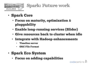 2 Spark: Future work 
24.11.2014 
• Spark Core 
• Focus on maturity, optimization  
pluggability 
• Enable long-running services (Slider) 
• Give resources back to cluster when idle 
• Integrate with Hadoop enhancements 
• Timeline server 
• ORC File Format 
• Spark Eco System 
• Focus on adding capabilities 
 