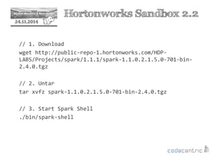 2 Hortonworks Sandbox 2.2 
24.11.2014 
// 1. Download 
wget http://public-repo-1.hortonworks.com/HDP-LABS/ 
Projects/spark/1.1.1/spark-1.1.0.2.1.5.0-701-bin- 
2.4.0.tgz 
// 2. Untar 
tar xvfz spark-1.1.0.2.1.5.0-701-bin-2.4.0.tgz 
// 3. Start Spark Shell 
./bin/spark-shell 
 