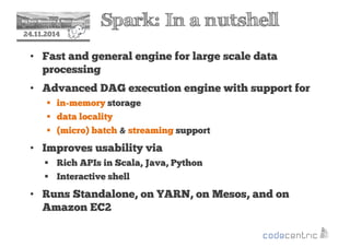 2 Spark: In a nutshell 
24.11.2014 
• Fast and general engine for large scale data 
processing 
• Advanced DAG execution engine with support for 
 in-memory storage 
 data locality 
 (micro) batch  streaming support 
• Improves usability via 
 Rich APIs in Scala, Java, Python 
 Interactive shell 
• Runs Standalone, on YARN, on Mesos, and on 
Amazon EC2 
 