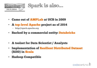 2 Spark is also… 
24.11.2014 
• Came out of AMPLab at UCB in 2009 
• A top-level Apache project as of 2014 
– http://spark.apache.org 
• Backed by a commercial entity: Databricks 
• A toolset for Data Scientist / Analysts 
• Implementation of Resilient Distributed Dataset 
(RDD) in Scala 
• Hadoop Compatible 
 