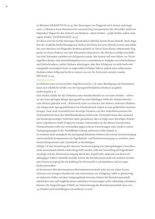 10 
20 Minuten [HEIGHTTECH 2014]. Der Hexacopter, ein Fluggerät mit 6 Armen und insgesamt 12 Motoren, kann Nutzlasten bis maximal 8 kg transportieren. Der Hersteller wirbt mit folgendem Slogan für den Verkauf von Drohnen: „kleine Drohne – große Drohne, jedem seine eigene Drohne“ [GENERALVIEW 2014] 
In China wird die Gefahr derartiger Minidrohnen offenbar bereits heute bedacht: Nach Angaben der staatliche Nachrichtenagentur Xinhua hat China ein Laser-Abwehrsystem entwickelt, das zum Abschuss tief fliegender Drohnen gedacht ist. Dieses kann kleine unbemannte Fluggeräte in einem Umkreis von zwei Kilometern eliminieren. Der Abschuss erfolgt innerhalb von fünf Sekunden nachdem ein Ziel geortet wurde. Das System soll zum Schutz vor Terrorangriffen dienen. Laut Entwicklungsfirma ist es normalerweise Aufgabe von Scharfschützen und Hubschraubern, solche Drohnen abzufangen, aber ihre Erfolgsrate ist nicht hoch und mangelnde Genauigkeit kann zu ungewollten Schäden führen; jedoch seien unbemannte Drohnen relativ billig und leicht zu nutzen, was sie für Terroristen attraktiv mache. 
[PICHLER 2014] 
Angriffsszenarien 
Im Rahmen eines terroristischen Angriffsszenarios, z. B. unter Beteiligung von Innentätern, kann eine erhebliche Gefahr von mit Sprengstoff beladenen Drohnen ausgehen 
(siehe Kapitel 4.1) 
Eine direkte Gefahr für die Sicherheit eines Atomkraftwerks ist von einer Drohne – sofern sie mit einer geringen Menge Sprengstoff an einer beliebigen Stelle des Atomkraftwerks zum Absturz gebracht wird – theoretisch nicht zu erwarten. Der Absturz mehrerer Drohnen mit einigen Kilo Sprengstoff könnte ein Atomkraftwerk jedoch in eine gefährliche Situation bringen. Zwar wird vermutlich eine derartige Situation von den Sicherheitssystemen des Atomkraftwerks bzw. den Notfallmaßnahmen beherrscht. Vermutlich kann aber niemand mit hundertprozentiger Sicherheit dafür garantieren, dass in Folge einer derartigen Attacke keine radioaktiven Stoffe freigesetzt werden. Insbesondere da die älteren französischen Atomkraftwerke nicht nur verwundbar gegen externe Einwirkungen sind, sondern zudem Auslegungsmängel in der Störfallbeherrschung aufweisen (siehe Kapitel 3). 
Es erscheint nicht unmöglich, mit Sprengstoff beladenen Drohnen die externe Stromversorgung und wesentliche Komponenten der Eigenbedarfs- und Notstromversorgung zu zerstören sowie weitere Komponenten oder Systemteile zu beschädigen. 
Erfolgt z. B eine Zerstörung der externen Stromversorgung mit Sprengladungen, kann diese nicht ausreichend schnell wieder hergestellt werden. Falls die Umstellung auf Eigenbedarf misslingt und die Notstromversorgung durch den Angriff oder aufgrund von davon un- 
abhängigen Fehlern ebenfalls ausfällt, müsste die Betriebsmannschaft mit mobilen Geräten 
eine Stromversorgung für die Kühlung des Brennstoffs im Reaktorkern und im Lager- 
becken herstellen. 
In bestimmten Betriebssituationen (Brennelementwechsel) steht nur ein relativ kurzer Zeitraum von wenigen Stunden für eine Intervention zur Verfügung. Sollte es gleichzeitig an mehreren Stellen auf dem Anlagengelände brennen, könnte die Betriebsmannschaft überfordert sein und möglicherweise radioaktive Freisetzungen nicht vollständig verhindern können. Die Eingreiftruppe (FARN) zur Unterstützung der Betriebsmannschaft muss erst 
24 Stunden nach Unfallbeginn einsatzbereit zu sein.5  