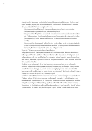 12 
Angesichts der Faktenlage zur Verfügbarkeit und Einsatzmöglichkeiten der Drohnen und unter Berücksichtigung der Verwundbarkeit der französischen Atomkraftwerke scheinen 
drei grundsätzliche Varianten am plausibelsten: 
• Ein Sprengstoffanschlag durch sogenannte Innentäter soll unterstützt werden. 
Dazu werden erfolgreiche Anflüge mit Drohnen geprobt. 
• Ein potenzieller Angriff aus der Luft soll vorbereitet werden. Dazu sollen insbesondere die Wirksamkeit der Abwehrmaßnahmen an den Atomkraftwerken überprüft werden, und gleichzeitig Details des Geländes und der Sicherungsmaßnahmen ausspioniert 
werden. 
• Ein potenzieller Bodenangriff soll vorbereitet werden. Dazu werden einerseits Geländedaten aufgenommen und andererseits die aktuellen Sicherungsmaßnahmen (Stärke des Personals, Reaktionsweisen und -zeiten etc.) aufgezeichnet. 
Diese drei Varianten werden im Kapitel 4 diskutiert. 
Die große Anzahl der Überflüge kommt einer Machtdemonstration der dafür Verantwort- lichen gleich. Über das Ziel lässt sich nur spekulieren. Die Vielzahl der überflogenen Atom- anlagen könnte z. B. eine großflächige Verteilung der Aufmerksamkeit bezwecken und von dem bereits gewählten Angriffsziel ablenken. Möglicherweise wird damit auch das einfachste Ziel ausgekundschaftet. 
Denkbar ist auch, dass nach dieser Machdemonstration eine sehr ernst zu nehmende 
Drohung einer terroristischen oder kriminellen Gruppe erfolgt. Frankreich, das von seinen Atomkraftwerken abhängig ist, könnte in eine Zwangslage geraten. Frankreich bezieht heutzutage noch rund drei Viertel seines Stroms aus Atomkraft, der Anteil soll nach jetzigen Plänen auch im Jahr 2025 noch 50 Prozent betragen. 
Ein Atomkraftwerk könnte einer terroristischen Gruppe nicht nur wegen der unmittelbaren Wirkung auf die Elektrizitätserzeugung, sondern auch wegen des Symbolcharakters und 
der weltweiten Aufmerksamkeit als Angriffsziel attraktiv erscheinen: Atomenergie wird als 
Inbegriff technologischer Entwicklung gesehen. Es handelt sich darüber hinaus um eine Technik mit zivil/militärischem Doppelcharakter, zudem ist ein erfolgreicher Angriff auf ein Atomkraftwerk in einem Land gleichzeitig ein Angriff auf alle Atomkraftwerke der Welt.  