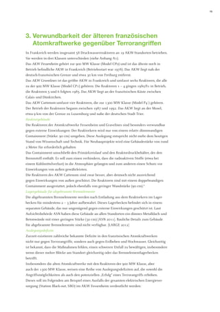 13 
3. Verwundbarkeit der älteren französischen Atomkraftwerke gegenüber Terrorangriffen 
In Frankreich werden insgesamt 58 Druckwasserreaktoren an 19 AKW-Standorten betrieben. Sie werden in drei Klassen unterschieden (siehe Anhang A1). 
Das AKW Fessenheim gehört zur 900 MW Klasse (Model CP0) und ist das älteste noch in Betrieb befindliche AKW in Frankreich (Betriebsstart war 1978). Das AKW liegt nah der deutsch-französischen Grenze und etwa 30 km von Freiburg entfernt. 
Das AKW Gravelines ist das größte AKW in Frankreich und umfasst sechs Reaktoren, die alle zu der 900 MW Klasse (Model CP1) gehören. Die Reaktoren 1 – 4 gingen 1980/81 in Betrieb, die Reaktoren 5 und 6 folgten 1985. Das AKW liegt an der französischen Küste zwischen Calais und Dünkirchen. 
Das AKW Cattenom umfasst vier Reaktoren, die zur 1300 MW Klasse (Model P4´) gehören. Der Betrieb der Reaktoren begann zwischen 1987 und 1992. Das AKW liegt an der Mosel, etwa 9 km von der Grenze zu Luxemburg und nahe der deutschen Stadt Trier. 
Reaktorgebäude 
Die Reaktoren der Atomkraftwerke Fessenheim und Gravelines sind besonders verwundbar gegen externe Einwirkungen: Der Reaktorkern wird nur von einem relativ dünnwandigen Containment (Stärke: 90 cm) umgeben. Diese Auslegung entspricht nicht mehr dem heutigen Stand von Wissenschaft und Technik. Für Neubauprojekte wird eine Gebäudestärke von rund 2 Meter für erforderlich gehalten 
Das Containment umschließt den Primärkreislauf und den Reaktordruckbehälter, der den Brennstoff enthält. Es soll zum einen verhindern, dass die radioaktiven Stoffe (etwa bei einem Kühlmittelverlust) in die Atmosphäre gelangen und zum anderen einen Schutz vor Einwirkungen von außen gewährleisten. 
Die Reaktoren des AKW Cattenom sind zwar besser, aber dennoch nicht ausreichend 
gegen Einwirkungen von außen geschützt. Die Reaktoren sind mit einem doppelwandigen 
Containment ausgestattet, jedoch ebenfalls von geringer Wandstärke (90 cm).6 
Lagergebäude für abgebrannte Brennelemente 
Die abgebrannten Brennelemente werden nach Entladung aus dem Reaktorkern im Lagerbecken für mindestens 2 – 3 Jahre aufbewahrt. Dieses Lagerbecken befindet sich in einem separaten Gebäude, das nur ungenügend gegen externe Einwirkungen geschützt ist. Laut Aufsichtsbehörde ASN haben diese Gebäude an allen Standorten ein dünnes Metalldach und Betonwände mit einer geringen Stärke (30 cm) [ASN 2011]. Bauliche Details zum Gebäude für abgebrannte Brennelemente sind nicht verfügbar. [LARGE 2012] 
Auslegungsdefizite 
Zurzeit existieren zahlreiche bekannte Defizite in den französischen Atomkraftwerken 
nicht nur gegen Terrorangriffe, sondern auch gegen Erdbeben und Hochwasser. Gleichzeitig ist bekannt, dass die Maßnahmen fehlen, einen schweren Unfall zu bewältigen, insbesondere 
wenn dieser mehre Blöcke am Standort gleichzeitig oder das Brennelementlagerbecken betrifft. 
Insbesondere die alten Atomkraftwerke mit den Reaktoren der 900 MW Klasse, aber 
auch der 1300 MW Klasse, weisen eine Reihe von Auslegungsdefiziten auf, die sowohl die 
Angriffsmöglichkeiten als auch den potenziellen „Erfolg“ eines Terrorangriffs erhöhen. 
Dieses soll im Folgenden am Beispiel eines Ausfalls der gesamten elektrischen Energiever- sorgung (Station Black-out, SBO) im AKW Fessenheim verdeutlicht werden:  