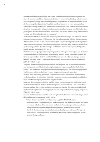 14 
Die elektrische Energieversorgung der Anlage Fessenheim umfasst einen Hauptnetz- und 
einen Reservenetzanschluss. Bei einem Verlust der externen Netzanbindung soll die elektrische Energieversorgung über den Blockgenerator (Eigenbedarf) sichergestellt werden. Sollte die Versorgung über Eigenbedarf ebenfalls ausfallen, kommt es zu einer automatischen Schnellabschaltung des Reaktors. Weiterhin wird automatisch der Start der beiden Notstromdiesel zur Versorgung der sicherheitstechnisch erforderlichen Systeme mit elektrischer Energie ausgelöst. Ein Notstromdiesel wäre ausreichend, um die zur Beherrschung erforderlichen Systeme mit elektrischer Energie zu versorgen.7 
Im Notstromfall fällt die betriebliche Bespeisung der Dampferzeuger aus, daher soll automatisch das Notspeisesystems (ASG) starten. Die Frischdampfabgabe soll über die Frischdampfabblaseventile (VCD-a) an die Atmosphäre erfolgen. Die primärseitige Druckhaltung und die Sperrwasserversorgung der Hauptkühlmittelpumpen sowie die beim Abfahren erforderliche Aufborierung soll über das Volumenregel- und Chemikalieneinspeisesystem (RCV) sicher- gestellt werden. [ÖKO-INSTITUT 2012] 
Die Notstromversorgung weist einen geringeren Redundanzgrad als z. B. jene von deutschen Atomkraftwerken auf und ist daher fehleranfällig. Darüber hinaus greifen alle Stränge des Notspeisesystems bzw. des Not- und Nachkühlsystems jeweils auf einen einzigen Vorrats- behälter pro Block zurück – eine sicherheitstechnisch besonders relevante Schwachstelle. 
[ÖKO-INSTITUT 2012] 
Aufgrund dieser auslegungsbedingter Defizite und aufgrund von zu erwartenden System- und Komponentenausfälle (z. B. alterungsbedingt und wegen mangelhafter Sicherheits- kultur) kann weder eine störungsfreie Notstromversorgung noch ein anforderungsgerechtes Funktionieren aller erforderlichen Systeme als garantiert angesehen werden. 
Im Falle eines vollständig geöffneten Reaktordruckbehälters während des Brennelementwechsels und dem gleichzeitigen Verlust der gesamten Stromversorgung in beiden Blöcken droht eine Kernfreilegung bereits nach einigen Stunden. 
Aufgrund der vorhandenen Defizite und der kurzen Interventionszeiten fordert die französische Aufsichtsbehörde ASN die Nachrüstung eines „Hardened Safety Core“.8 Diese Nach- rüstungen sollen aber erst bis 2018 abgeschlossen sein, für eine Übergangszeit ist lediglich die Bereitstellung kleinerer Dieselaggregate zur Stützung der Batterieversorgung vorgesehen. [ÖKO-INSTITUT 2012] 
Insofern droht mindestens noch bis 2018 eine gefährliche Situation bei Ausfall der gesamten elektrischen Energieversorgung beider Blöcke. 
Weitere Defizite des AKW Fessenheim sind u.a. [ÖKO-INSTITUT 2012]: 
• Maßnahmen zur Gewährleistung der Beckenintegrität, u.a. bei Einwirkungen von außen, sowie zum Erhalt des Wasserinventars im Becken (Vermeidung von Wasserverlusten infolge von Lecks angrenzender Rohrleitungen) sind bisher nicht vorhanden. 
• Durch die Positionierung der sicherheitstechnischen Systeme auf einem Niveau weit unterhalb des Rheinseitenkanals besteht eine potenzielle Überflutungsgefahr für das gesamte Anlagengelände.  