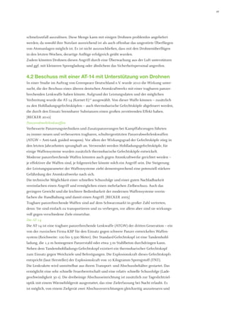 17 
schmelzunfall auszulösen. Diese Menge kann mit einigen Drohnen problemlos angeliefert werden, da sowohl ihre Nutzlast ausreichend ist als auch offenbar das ungestörte Überfliegen von Atomanlagen möglich ist. Es ist nicht auszuschließen, dass mit den Drohnenüberflügen in den letzten Wochen, derartige Anflüge erfolgreich geübt wurden. 
Zudem könnten Drohnen diesen Angriff durch eine Überwachung aus der Luft unterstützen und ggf. mit kleineren Sprengladung oder ähnlichem das Sicherheitspersonal angreifen. 
4.2 Beschuss mit einer AT-14 mit Unterstützung von Drohnen 
In einer Studie im Auftrag von Greenpeace Deutschland e.V. wurde 2010 die Wirkung untersucht, die der Beschuss eines älteren deutschen Atomkraftwerks mit einer tragbaren panzer- brechenden Lenkwaffe haben könnte. Aufgrund der Leistungsdaten und der möglichen Verbreitung wurde die AT-14 (Kornet E)10 ausgewählt. Von dieser Waffe können – zusätzlich zu den Hohlladungsgefechtsköpfen – auch thermobarische Gefechtsköpfe abgefeuert werden, 
die durch den Einsatz brennbarer Substanzen einen großen zerstörenden Effekt haben. 
[BECKER 2010] 
Panzerabwehrlenkwaffen 
Verbesserte Panzerungstechniken und Zusatzpanzerungen bei Kampffahrzeugen führten zu immer neuen und verbesserten tragbaren, schultergestützten Panzerabwehrlenkwaffen (ATGW = Anti-tank guided weapon). Vor allem der Wirkungsgrad der Gefechtsköpfe stieg in den letzten Jahrzehnten sprunghaft an. Verwendet werden Hohlladungsgefechtsköpfe, für einige Waffensysteme wurden zusätzlich thermobarische Gefechtsköpfe entwickelt. 
Moderne panzerbrechende Waffen könnten auch gegen Atomkraftwerke gerichtet werden – je effektiver die Waffen sind, je folgenreicher könnte solch ein Angriff sein. Die Steigerung der Leistungsparameter der Waffensysteme zieht dementsprechend eine potenziell stärkere Gefährdung der Atomkraftwerke nach sich. 
Die technische Möglichkeit einer schnellen Schussfolge und einer guten Nachladbarkeit 
vereinfachen einen Angriff und ermöglichen einen mehrfachen Zielbeschuss. Auch das 
geringere Gewicht und die leichtere Bedienbarkeit der modernen Waffensysteme verein- fachen die Handhabung und damit einen Angriff. [BECKER 2005] 
Tragbare panzerbrechende Waffen sind auf dem Schwarzmarkt in großer Zahl vertreten, denn: Sie sind einfach zu transportieren und zu verbergen, vor allem aber sind sie wirkungsvoll gegen verschiedene Ziele einsetzbar. 
Die AT-14 
Die AT-14 ist eine tragbare panzerbrechende Lenkwaffe (ATGW) der dritten Generation – ein von der russischen Firma KBP für den Einsatz gegen schwere Panzer entwickeltes Waffensystem (Reichweite: 100 bis 5.500 Meter). Der Standard-Gefechtskopf ist eine Tandemhohlladung, die 1,2 m homogenen Panzerstahl oder etwa 3 m Stahlbeton durchdringen kann. Neben dem Tandemhohlladungs-Gefechtskopf existiert ein thermobarischer Gefechtskopf zum Einsatz gegen Weichziele und Befestigungen. Die Explosionskraft dieses Gefechtskopfs entspricht (laut Hersteller) der Explosionskraft von 10 Kilogramm Sprengstoff (TNT). 
Die Lenkrakete wird unmittelbar aus ihrem Transport- und Abschussbehälter gestartet. Das ermöglicht eine sehr schnelle Feuerbereitschaft und eine relativ schnelle Schussfolge (Ladegeschwindigkeit 30 s). Die dreibeinige Abschusseinrichtung ist zusätzlich zur Tageslichtzieloptik mit einem Wärmebildgerät ausgestattet, das eine Zielerfassung bei Nacht erlaubt. Es ist möglich, von einem Zielgerät zwei Abschussvorrichtungen gleichzeitig anzusteuern und  