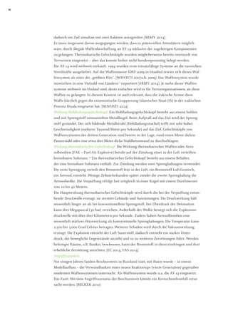 18 
dadurch ein Ziel simultan mit zwei Raketen anzugreifen [ARMY 2014]. 
Es muss insgesamt davon ausgegangen werden, dass es potenziellen Attentätern möglich wäre, durch illegale Waffenbeschaffung an AT-14 inklusive der zugehörigen Komponenten zu gelangen. Thermobarische Gefechtsköpfe wurden möglicherweise bereits vereinzelt von Terroristen eingesetzt – aber das konnte bisher nicht hundertprozentig belegt werden. 
Die AT-14 wird weltweit verkauft. 1994 wurden erste einsatzfähige Systeme an die russischen Streitkräfte ausgeliefert. Auf der Waffenmesse IDEF-2009 in Istanbul erwies sich dieses Waffensystem als einer der „größten Hits“. [NOVOSTI 2007a,b; 2009]. Das Waffensystem wurde inzwischen in eine Vielzahl von Ländern11 exportiert [ARMY 2014]. Je mehr dieser Waffensysteme weltweit im Umlauf sind, desto einfacher wird es für Terrororganisationen, an diese Waffen zu gelangen. In diesem Kontext ist auch relevant, dass die irakische Armee diese Waffe kürzlich gegen die extremistische Gruppierung Islamischer Staat (IS) in der irakischen Provinz Diyala eingesetzt hat. [NOVOSTI 2014] 
Wirkung Hohlladungsgefechtskopf: Ein Hohlladungsgefechtskopf besteht aus einem hohlen und mit Sprengstoff ummantelten Metallkegel. Beim Aufprall auf das Ziel wird der Sprengstoff gezündet. Der sich bildende Metallstrahl (Hohlladungsstachel) trifft mit sehr hoher Geschwindigkeit (mehrere Tausend Meter pro Sekunde) auf das Ziel. Gefechtsköpfe von Waffensystemen der dritten Generation sind bereits in der Lage, rund einen Meter dicken Panzerstahl oder eine etwa drei Meter dicke Stahlbetonwand zu durchschlagen. 
Wirkung thermobarischer Gefechtskopf: Die Wirkung thermobarischer Waffen oder Aerosolbomben (FAE = Fuel-Air Explosive) beruht auf der Zündung einer in der Luft verteilten brennbaren Substanz.12 Ein thermobarischer Gefechtskopf besteht aus einem Behälter, 
der eine brennbare Substanz enthält. Zur Zündung werden zwei Sprengladungen verwendet: Die erste Sprengung verteilt den Brennstoff fein in der Luft, ein Brennstoff-Luft-Gemisch, ein Aerosol, entsteht. Wenige Zehntelsekunden später zündet die zweite Sprengladung die Aerosolwolke. Die Verpuffung erfolgt fast zeitgleich in einer Kugel mit einem Durchmesser von 10 bis 40 Metern. 
Die Hauptwirkung thermobarischer Gefechtsköpfe wird durch die bei der Verpuffung entstehende Druckwelle erzeugt, sie zerstört Gebäude und Ausrüstungen. Die Druckwirkung hält wesentlich länger an als bei konventionellem Sprengstoff. Der Überdruck der Detonation kann drei Megapascal (30 bar) erreichen. Außerhalb der Wolke bewegt sich die Explosions- druckwelle mit über drei Kilometern pro Sekunde. Zudem haben Aerosolbomben eine wesentlich stärkere Hitzewirkung als konventionelle Sprengladungen. Die Temperatur kann 2.500 bis 3.000 Grad Celsius betragen. Weiterer Schaden wird durch die Vakuumwirkung erzeugt: Die Explosion entzieht der Luft Sauerstoff, dadurch entsteht ein starker Unterdruck, der bewegliche Gegenstände anzieht und so zu weiteren Zerstörungen führt. Werden befestigte Räume, z.B. Bunker, beschossen, kann der Brennstoff in diese eindringen und dort erhebliche Zerstörung anrichten. [EC 2014; FAS 2014] 
Angriffsszenario 
Vor einigen Jahren fanden Beschusstests in Russland statt, mit ihnen wurde – in einem Modellaufbau – die Verwundbarkeit eines neuen Reaktortyps (vierte Generation) gegenüber modernen Waffensystemen untersucht. Als Waffensystem wurde u.a. die AT-14 eingesetzt. Das Fazit: Mit dem Angriffsszenario der Beschusstests könnte ein Kernschmelzunfall verursacht werden. [BECKER 2010]  