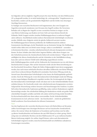 19 
Im Folgenden soll ein mögliches Angriffsszenario für einen Beschuss mit dem Waffensystem AT-14 dargestellt werden. Es ist nicht beabsichtigt, die „wirkungsvollste“ Vorgehensweise zu beschreiben, sondern auf die grundsätzliche Möglichkeit und die Gefahr eines derartigen Anschlags hinzuweisen. 
In Analogie zum russischen Beschusstest wird angenommen, dass zwei Gruppen von 
Angreifern mit jeweils mindestens zwei Personen den Angriff verüben. Die Terroristen 
befinden sich zu Beginn des Angriffs in einer versteckten Position in einigen 100 bis 
1000 Metern Entfernung zum Reaktor mit freier Sicht auf einen kleinen Bereich des 
Gebäudes. Beide Gruppen würden simultan Hohlladungsgeschosse in mehreren Doppel- 
salven abfeuern. Anschließend würden mehrere thermobarische Gefechtsköpfe verschossen werden. Mithilfe eines Zielgeräts würde der gleiche Zielbereich anvisiert werden. 
Die Hohlladungsgeschosse könnten problemlos die Stahlbetonwand des äußeren 
Containments durchdringen, da die Wandstärke nur 90 Zentimeter beträgt. Der Hohlladungsstachel verlöre dabei etwa ein Drittel seiner Energie, sodass er anschließend – zumindest in bestimmten Bereichen –einzelne sicherheitstechnisch relevante Komponenten zerstören könnte. Da diese Schäden aber lokal relativ begrenzt blieben, sollte dieses Ereignis von 
den Sicherheitssystemen des Atomkraftwerks beherrscht werden können.13 Wegen der Stör- 
anfälligkeit der älteren Atomkraftwerke und der Schwächen in der Störfallbeherrschung kann aber auch ein schwerer Unfall nicht vollständig ausgeschlossen werden. 
Jedes Hohlladungsgeschoss würde auf der Außenseite des Containments nur ein sehr kleines Durchschussloch erzeugen. Aber auf der Innenseite würde sich der Beton kreisförmig um das Einschussloch herauslösen. Wegen der hohen Zielgenauigkeit kann davon ausgegangen werden, dass nach einem mehrfachen Beschuss desselben Zielbereichs eine kleine Öffnung sowie Risse in diesem kleinen Wandbereich entstünden. Durch diese Öffnung würde das Aerosol eines thermobarischen Gefechtskopfs in das Innere des Reaktorgebäudes gedrückt werden. Durch die Wirkung der ersten thermobarischen Gefechtsköpfe würde die Öffnung in dem vorgeschädigten Wandbereich vergrößert werden. Die Zerstörungskraft der folgenden thermobarischen Gefechtsköpfe würde sich dann weit in den Sicherheitsbehälter hinein entfalten können. Die Druckwelle würde viele sicherheitsrelevante Komponenten zerstören. Aufgrund der Hitzewirkung verlören Sensoren und Steuerleitungen ihre Funktion. In jedem Fall wirken thermobarische Explosionen großflächig, sodass mehrere Redundanzen zugleich beeinträchtigt würden. Die erforderliche Kühlung des Reaktorkerns würde mit großer Wahrscheinlichkeit komplett ausfallen und ließe sich zudem nicht kurzfristig wieder herstellen. Ein Kernschmelzunfall wäre dann nahezu unvermeidbar. Da der Sicherheitsbehälter 
(Containment) ein Leck aufweisen würde – das Einschussloch –, würde der gefährlichste Unfall resultieren: Eine Kernschmelze bei offenem Containment. 
Fazit 
Aus den Ergebnissen der russischen Beschusstests lassen sich Rückschlüsse auf die poten- ziellen Auswirkungen eines derartigen Beschusses auf ein französisches Atomkraftwerk ziehen. Der externe Schutz der Reaktoren in Fessenheim und Gravelines (wie bei allen 
34 älteren Atomkraftwerken mit Reaktoren der 900 MW Klasse) ist relativ gering. Gleichzeitig wäre ein mehrfacher Beschuss mit dem Waffensystem AT-14 aus mehreren hundert Metern Entfernung möglich. Ein solcher Angriff könnte, sofern auch thermobarische Gefechtsköpfe eingesetzt werden, einen Kernschmelzunfall mit erheblichen radioaktiven Freisetzungen verursachen.  