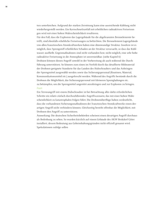 22 
tors unterbrechen. Aufgrund der starken Zerstörung kann eine ausreichende Kühlung nicht wiederhergestellt werden. Ein Kernschmelzunfall mit erheblichen radioaktiven Freisetzungen wird mit einer hohen Wahrscheinlichkeit resultieren. 
Für den Fall, dass die Explosion das Lagergebäude für die abgebrannten Brennelemente betrifft, sind ebenfalls erhebliche Freisetzungen zu befürchten. Die Brennelement-Lagergebäude von allen französischen Atomkraftwerken haben eine dünnwandige Struktur. Insofern ist es möglich, dass Sprengstoff erheblichen Schaden an der Struktur verursacht, so dass das Kühlwasser ausfließt. Gegenmaßnahmen sind nicht vorhanden bzw. nicht möglich, eine sehr hohe radioaktive Freisetzung in die Atmosphäre ist unvermeidbar. (siehe Kapitel 6) 
Drohnen können diesen Angriff sowohl in der Vorbereitung als auch während der Durch- 
führung unterstützen. So können zum einen im Vorfeld durch das detaillierte Bildmaterial der Drohnen geeignete Standorte für das Landen des Hubschraubers und das Anbringen 
der Sprengmittel ausgewählt werden sowie das Sicherungspersonal (Routinen, Material, 
Kommunikationsmittel etc.) ausgeforscht werden. Während des Angriffs bestünde durch die Drohnen die Möglichkeit, das Sicherungspersonal mit kleineren Sprengladungen etc. 
zu bekämpfen, um die Sprengmittel ungestört anzubringen und zur Explosion zu bringen. 
Fazit 
Ein Terrorangriff mit einem Hubschrauber ist bei Betrachtung aller dafür erforderlichen Schritte ein relativ einfach durchzuführendes Angriffsszenario, das mit einer hohen Wahrscheinlichkeit zu katastrophalen Folgen führt. Die Drohnenüberflüge haben verdeutlicht, 
dass die vorhandenen Sicherungsmaßnahmen der französischen Atomkraftwerke einen derartigen Angriff nicht verhindern können. Gleichzeitig besteht offenbar die Möglichkeit, mit Drohnen den Angriff zu unterstützen. 
Anmerkung: Die deutschen Sicherheitsbehörden scheinen einen derartigen Angriff durchaus als Bedrohung zu sehen. So wurden kürzlich auf einem Gebäude des AKW Brokdorf Gitter installiert, dessen Bedeutung aus Geheimhaltungsgründen nicht offiziell genannt wird. 
Spekulationen zufolge sollen  