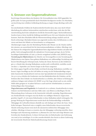 23 
5. Grenzen von Gegenmaßnahmen 
Kurzfristiges Herunterfahren des Reaktors: Die Verwundbarkeit eines AKW gegenüber Angriffen jeder Art kann grundsätzlich durch Abschalten herabgesetzt werden. Ein Abschalten, um kurzfristig einer erhöhten Gefährdung Rechnung zu tragen, bringt allerdings nicht sehr viel. 
Ein entscheidendes Problem der Reaktorsicherheit besteht darin, dass zwar durch Schnellabschaltung die nukleare Kettenreaktion unterbrochen werden kann, nicht aber die Wärmeentwicklung durch den radioaktiven Zerfall des Brennstoffs (sogen. Nachzerfallswärme). Insofern kann es beim Ausfall der Kühlung innerhalb kurzer Zeit zum Schmelzen des Kerns kommen. Nach dem Abschalten fällt die Wärmeentwicklung anfangs ziemlich rasch ab. Durch rechtzeitiges Abschalten könnte nun angestrebt werden, diese Zerfallswärme zu reduzieren und damit die Abläufe zur Kernschmelze zu verlangsamen. 
Abschätzungen zeigen, dass die Abschaltung Wochen oder Monate vor der Attacke stattfinden müssten, um ausreichend Zeit für Interventionsmaßnahmen zu haben. Allerdings sind die Chancen für erfolgreiche Gegenmaßnahmen beim abgeschalteten Reaktor auf jeden Fall größer. Auch sind gegebenenfalls die radioaktiven Freisetzungen geringer, da ein Teil der kurzlebigen Radionuklide (z.B. Jod-131) bereits weitgehend zerfallen sind. [HIRSCH 2004] 
Verstärkung des Objektschutzes: Zur Abwehr von Terrorangriffen ist eine Verstärkung des Objektschutzes eine Option. Dazu gehören Maßnahmen wie zahlenmäßige Verstärkung und bessere Bewaffnung des Schutzpersonals, Ausbau der Zäune, Barrieren an den Zufahrtswegen u. ä. Details über derartige Maßnahmen werden nicht veröffentlicht; zweifellos wurde seit dem 11. September 2001 bereits Einiges in der Praxis umgesetzt. 
Der Schutz gegen Angriffe auf dem Boden wird durch derartige Maßnahmen zweifellos verbessert. Gegen Anschläge aus der Luft helfen sie wenig, wie die Drohnenüberflüge zeigen. 
Jedes französische Atomkraftwerk wird von einer Spezialeinheit der Gendarmerie bewacht. Am 30.10.2014 erhielten die Gendarmen zwar laut Medienberichten die Erlaubnis, auf die Drohnen über dem Gelände von Atomkraftwerken zu schießen, aber Schüsse in Richtung der nuklearen Anlagen sind verboten [LU.-WORT 2014]. Die Frage scheint auch zu sein, welche Waffe dafür geeignet ist. In jedem Fall kam es auch nach der Schießerlaubnis zu weiteren Drohnenflügen über Atomanlagen. 
Flugverbotszonen und Flugabwehr: In Frankreich ist es verboten, Atomkraftwerke in einem Umkreis von fünf Kilometern und einer Höhe unter 1000 Metern zu überfliegen. Für die Überwachung dieses Luftraums ist die französische Luftwaffe zuständig. Flugverbotszonen um Atomkraftwerke verringern zwar das Risiko von zufälligen Abstürzen. Gegen einen gezielten Angriff z. B. mit einem Hubschrauber ist diese Maßnahme jedoch wirkungslos. Die geringe Wirkung der Flugverbotszonen wurde durch die Drohnenüberflüge verdeutlicht. 
Abfangjäger der Luftwaffen können ebenfalls nur sehr bedingt zum Schutz der franz. Atomkräfte beitragen. Theoretisch wäre es möglich, einen Hubschrauber, dessen terroristische Absicht rechtzeitig erkannt wird, durch die alarmierten militärischen Abfangjäger abzuschießen. Allerdings ist kaum zu erwarten, dass die Abfangjäger rechtzeitig eintreffen. Diese benötigen nach Alarmierung mindestens 15 Minuten bis zum Start und einige Minuten zum Erreichen des Atomkraftwerks. In dieser Zeit kann aber ein Hubschrauber eine Entfernung von rund 70 km zurücklegen. Es ist eher unwahrscheinlich, dass bereits in dieser Entfernung die terroristische Absicht der Hubschrauberbesatzung erkannt wird.  