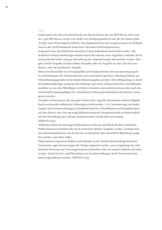 24 
Fazit 
Insbesondere die alten Atomkraftwerke mit den Reaktoren der 900 MW Klasse, aber auch der 1300 MW Klasse, weisen eine Reihe von Auslegungsdefiziten auf, die den potenziellen „Erfolg“ eines Terrorangriffs erhöhen. Das Implementieren von strengeren passiven Maßnahmen an den AKW-Standorten kann diese Tatsachen nicht kompensieren. 
Insgesamt muss die Effektivität sämtlicher Schutzmaßnahmen bezweifelt werden. Alle denkbaren Schutzvorkehrungen können durch die Fantasie eines Angreifers und/oder durch entsprechende Stärke und gute Bewaffnung der Angreifertruppe überwunden werden. Dies gilt auch für Angriffe auf dem Boden, besonders aber für Angriffe aus der Luft und vom Wasser, oder für kombinierte Angriffe. 
Meist wird die Gefahr von Terrorangriffen auf Atomkraftwerke bewusst heruntergespielt. Es wird behauptet, die Atomkraftwerke seien ausreichend gesichert, allerdings dürften aus Geheimhaltungsgründen keine Details bekannt gegeben werden. Diese Behauptung ist durch die Drohnenüberflüge eindrucksvoll widerlegt: zum einen scheinen Betreiber und Behörden machtlos zu sein, den Überflügen ein Ende zu bereiten, zum anderen müssen jetzt nach den umfassenden Spionageflügen die vorhandenen Sicherungsmaßnahmen als bekannt vorausgesetzt werden. 
Ein hohes Schutzniveau, das eine gute Chance böte, Angriffe abzuwehren, könnte lediglich durch umfassende militärische Sicherung erreicht werden – d. h. Stationierung von Bodentruppen mit Geschützstellungen, Luftabwehr-Batterien, Schnellbooten und Kampftauchern auf dem Wasser usw. Eine derartige Militarisierung der Energiewirtschaft erscheint jedoch mit der Vorstellung einer offenen, demokratischen Gesellschaft unvereinbar. 
[HIRSCH 2004] 
Außerdem wären mit derartigen Maßnahmen wiederum spezifische Risiken verbunden. 
Waffen können irrtümlich oder durch technische Defekte ausgelöst werden. Zivilisten können Abwehrmaßnahmen, die durch eine vermeintliche oder tatsächliche Bedrohung ausgelöst werden, zum Opfer fallen. 
Dabei können eingesetzte Waffen auch Schäden an der Atomkraftwerksanlage bewirken. 
Sie könnten sogar bewusst gegen die Anlage eingesetzt werden, wenn Angehörige des militärischen Personals von Terrororganisationen bestochen oder mit anderen Mitteln rekrutiert werden. Auch eine Ein- und Übernahme von Geschützstellungen durch Terroristen kann nicht ausgeschlossen werden. [HIRSCH 2004]  