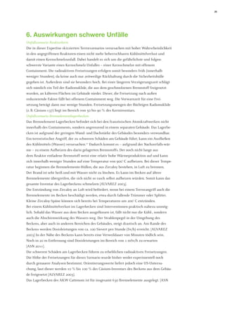 25 
6. Auswirkungen schwere Unfälle 
Unfallszenario Reaktorkern 
Die in dieser Expertise skizzierten Terrorszenarios verursachen mit hoher Wahrscheinlichkeit in den angegriffenen Reaktoren einen nicht mehr beherrschbaren Kühlmittelverlust und 
damit einen Kernschmelzunfall. Dabei handelt es sich um die gefährlichste und folgenschwerste Variante eines Kernschmelz-Unfalles – einer Kernschmelze mit offenem 
Containment. Die radioaktiven Freisetzungen erfolgen somit besonders früh (innerhalb 
weniger Stunden), da keine auch nur zeitweilige Rückhaltung durch die Sicherheitshülle gegeben ist. Außerdem sind sie besonders hoch. Bei einer längeren Verzögerungszeit schlägt sich nämlich ein Teil der Radionuklide, die aus dem geschmolzenen Brennstoff freigesetzt wurden, an kälteren Flächen im Gebäude nieder. Dieser, die Freisetzung nach außen 
reduzierende Faktor fällt bei offenem Containment weg. Die Vorwarnzeit für eine Frei- 
setzung beträgt dann nur wenige Stunden. Freisetzungsmengen der flüchtigen Radionuklide 
(z. B. Cäsium-137) liegt im Bereich von 50 bis 90 % des Kerninventars. 
Unfallszenario Brennelementlagerbecken 
Das Brennelement-Lagerbecken befindet sich bei den französischen Atomkraftwerken nicht innerhalb des Containments, sondern angrenzend in einem separaten Gebäude. Das Lagerbecken ist aufgrund der geringen Wand- und Dachstärke des Gebäudes besonders verwundbar. Ein terroristischer Angriff, der zu schweren Schäden am Gebäude führt, kann ein Ausfließen des Kühlmittels (Wasser) verursachen.17 Dadurch kommt es – aufgrund der Nachzerfalls-wärme – zu einem Aufheizen des darin gelagerten Brennstoffs. Der noch nicht lange aus 
dem Reaktor entladene Brennstoff weist eine relativ hohe Wärmeproduktion auf und kann sich innerhalb weniger Stunden auf eine Temperatur von 900° C aufheizen. Bei dieser Temperatur beginnen die Brennelemente-Hüllen, die aus Zircaloy bestehen, in Luft zu brennen. 
Der Brand ist sehr heiß und mit Wasser nicht zu löschen. Es kann im Becken auf ältere Brennelemente übergreifen, die sich nicht so rasch selbst aufheizen würden. Somit kann das gesamte Inventar des Lagerbeckens schmelzen [ALVAREZ 2003]. 
Die Entzündung von Zircaloy an Luft wird befördert, wenn bei einem Terrorangriff auch die Brennelemente im Becken beschädigt werden, etwa durch fallende Trümmer oder Splitter. Kleine Zircaloy-Späne können sich bereits bei Temperaturen um 200° C entzünden. 
Bei einem Kühlmittelverlust im Lagerbecken sind Interventionen praktisch nahezu unmöglich. Sobald das Wasser aus dem Becken ausgeflossen ist, fällt nicht nur die Kühl-, sondern auch die Abschirmwirkung des Wassers weg. Der Strahlenpegel in der Umgebung des Beckens, aber auch in anderen Bereichen des Gebäudes, steigt drastisch an. Am Rande des Beckens werden Dosisleistungen von ca. 100 Sievert pro Stunde (Sv/h) erreicht. [ALVAREZ 2003] In der Nähe des Beckens kann bereits eine Verweildauer von Minuten tödlich sein. Noch in 20 m Entfernung sind Dosisleistungen im Bereich von 1 mSv/h zu erwarten 
[ASN 2011]. 
Die schweren Schäden am Lagerbecken führen zu erheblichen radioaktiven Freisetzungen. Die Höhe der Freisetzungen für dieses Szenario wurde bisher weder experimentell noch durch genauere Analysen bestimmt. Orientierungswerte liefert jedoch eine US-Untersuchung, laut dieser werden 10 % bis 100 % des Cäsium-Inventars des Beckens aus dem Gebäude freigesetzt [ALVAREZ 2003]. 
Das Lagerbecken des AKW Cattenom ist für insgesamt 630 Brennelemente ausgelegt. [ASN  