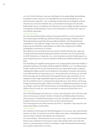 26 
2011] Ein Teil der Positionen (193) muss allerdings für eine unplanmäßige Kernentladung frei gehalten werden. Insofern ist im Normalbetrieb eine maximale Beladung von 437 Brennelementen vorgesehen.18 Das ist allerdings dennoch mehr als das Doppelte an Brenn- elementen als sich im Kern befinden. Die zu erwartenden Freisetzungen des relevanten Radionuklids Cäsium-137 infolge der hier diskutierten Terroranschläge sind daher insgesamt in der gleichen Größenordnung wie jene aus dem Reaktorkern. Sie können diese sogar um ein Vielfaches übersteigen. 
Radiologische Folgen 
Bei einem Kernschmelzunfall mit offenem Containment bleibt nur extrem wenig Zeit für eine Evakuierung der Bevölkerung. Sollte die Evakuierung misslingen, erhalten je nach 
Wetterlage Hundertausende Menschen gesundheitsschädliche, teils lebensbedrohende 
Strahlendosen. In der Nähe der Anlage ist mit einer akuten Strahlenkrankheit, in größerer Entfernung mit erheblichen Langzeitfolgen (vor allem Krebs und genetische Schäden 
nachfolgender Generationen) zu rechnen. 
Deutschland ist nur unzureichend auf einen atomaren Unfall vorbereitet, dies zeigte eine 
als Bund-Länder-Kommunikationsübung bezeichnete Simulation einer Atom-Katastrophe im AKW Emsland am 17. September 2013. In der Simulation wurde die Bevölkerung erst zu einem Zeitpunkt gewarnt, zu dem die radioaktive Wolke bereits Millionen Menschen erreicht hätte. 
Eine Darstellung der möglichen Konsequenzen eines auslegungsüberschreitenden Unfalls ist anhand der Ergebnisse des Projekts FlexRisk möglich [FLEXRISK 2014].19 Im Rahmen dieses Projekts wurden auch für 88 reale Wetterszenarien eines repräsentativen Jahres (1995) die radiologischen Folgen ermittelt. Für die Reaktoren in Fessenheim, Gravelines und Cattenom wurde dabei jeweils eine Freisetzung von 30 % des Kerninventars an Cäsium-137 unterstellt. Die Freisetzungen der hier diskutierten Terrorangriffe könnten sogar noch höher sein. Im Folgenden werden einige ausgewählte Ergebnisse präsentiert und kurz erläutert. Dazu werden die ermittelten Cäsium-137-Despositionen dargestellt, da sie einen Hinweis auf die langfristigen Kontaminationen geben. Gebiete mit Cäsium-137 Bodenkontaminationen von mehr als 40 kBq/m2 gelten laut IAEA als kontaminiert, da die Bevölkerung in diesen Gebieten eine effektive Dosis von mehr als 1 mSv im ersten Jahr zu erwarten hat [LELIEVELD 2012]. 
AKW Gravelines 
Unter Wetterbedingungen, die denen am 01. Januar 1995 entsprechen, wäre nach einer radioaktiven Freisetzung ein schmaler Streifen in Frankreich und Süddeutschland stark kontaminiert (Cäsium-137 Bodenkontaminationen von rund 1000 kBq/m2). Zudem wären fast die komplette Schweiz und nennenswerte Teile von Österreich kontaminiert. 
Für Freisetzungen bei einer Wettersituation, die der des 2. Septembers 1995 entspricht, wäre insbesondere Belgien stark betroffen. 
KW Fessenheim 
Eine radioaktive Freisetzung unter Wetterbedingungen wie am 29. Juni 1995 würde Kontaminationen vor allem in Frankreich verursachen. Belgien wäre nahezu vollständig kontaminiert. Auch ein Gebiet im Westen Deutschlands wäre kontaminiert. 
Im zweiten Beispiel – Wettersituation wie am 25. Januar 1995 – wäre in erster Linie Deutschland von einer radioaktiven Freisetzung. In einem relativ großen Gebiet treten sehr hohe Cäsium-137 Kontaminationen auf(etwa 1000 kBq/m2). Sogar Schweden hätte Kontaminationen in großen Landstrichen zu erwarten.  