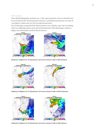 27 
AKW Cattenom 
Unter Wetterbedingungen, die denen am 11. Mai 1995 entsprechen, wäre ein schmaler Streifen in Frankreich sehr stark kontaminiert (Cäsium-137 Bodenkontaminationen von mehr als 1000 kBq/m2). Zudem wäre ein Teil von Italien kontaminiert. 
Für Freisetzungen entsprechend der Wettersituation vom 9. Oktober 1995, wäre Luxemburg nicht nur vollständig sondern auch sehr hoch kontaminiert. Hohe Belastungen würden in Belgien, den Niederlande und Deutschland auftreten. 
Abbildung 1: Mögliche Cs-137 Depositionen nach einem schweren Unfall im AKW Gravelines 
Abbildung 2: Mögliche Cs-137 Depositionen nach einem schweren Unfall im AKW Fessenheim 
Abbildung 3: Mögliche Cs-137 Depositionen nach einem schweren Unfall im AKW Cattenom  
