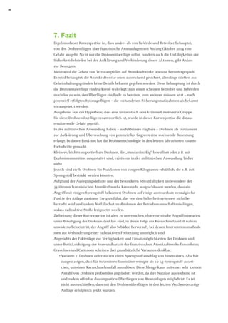 28 
7. Fazit 
Ergebnis dieser Kurzexpertise ist, dass anders als von Behörde und Betreiber behauptet, 
von den Drohnenflügen über französische Atomanlagen seit Anfang Oktober 2014 eine 
Gefahr ausgeht. Nicht nur die Drohnenüberflüge selbst, sondern auch die Unfähigkeiten der 
Sicherheitsbehörden bei der Aufklärung und Verhinderung dieser Aktionen, gibt Anlass 
zur Besorgnis. 
Meist wird die Gefahr von Terrorangriffen auf Atomkraftwerke bewusst heruntergespielt. Es wird behauptet, die Atomkraftwerke seien ausreichend gesichert, allerdings dürften aus Geheimhaltungsgründen keine Details bekannt gegeben werden. Diese Behauptung ist durch die Drohnenüberflüge eindrucksvoll widerlegt: zum einen scheinen Betreiber und Behörden machtlos zu sein, den Überflügen ein Ende zu bereiten, zum anderen müssen jetzt – nach potenziell erfolgten Spionageflügen – die vorhandenen Sicherungsmaßnahmen als bekannt vorausgesetzt werden. 
Ausgehend von der Hypothese, dass eine terroristisch oder kriminell motivierte Gruppe 
für diese Drohnenüberflüge verantwortlich ist, wurde in dieser Kurzexpertise die daraus resultierende Gefahr geprüft. 
In der militärischen Anwendung haben – auch kleinere tragbare – Drohnen als Instrument zur Aufklärung und Überwachung von potenziellen Gegnern eine wachsende Bedeutung erlangt. In dieser Funktion hat die Drohnentechnologie in den letzten Jahrzehnten rasante Fortschritte gemacht. 
Kleinere, leichttransportierbare Drohnen, die „standardmäßig“ bewaffnet oder z. B. mit 
Explosionsmunition ausgestattet sind, existieren in der militärischen Anwendung bisher nicht. 
Jedoch sind zivile Drohnen für Nutzlasten von einigen Kilogramm erhältlich, die z. B. mit Sprengstoff bestückt werden könnten. 
Aufgrund der Auslegungsdefizite und der besonderen Störanfälligkeit insbesondere der 
34 ältesten französischen Atomkraftwerke kann nicht ausgeschlossen werden, dass ein 
Angriff mit einigen Sprengstoff beladenen Drohnen auf einige ansteuerbare neuralgische Punkte der Anlage zu einem Ereignis führt, das von den Sicherheitssystemen nicht beherrscht wird und zudem Notfallschutzmaßnahmen der Betriebsmannschaft misslingen, sodass radioaktive Stoffe freigesetzt werden. 
Zielsetzung dieser Kurzexpertise ist aber, zu untersuchen, ob terroristische Angriffsszenarien unter Beteiligung der Drohnen denkbar sind, in deren Folge ein Kernschmelzunfall nahezu unwiderruflich eintritt, der Angriff also Schäden hervorruft, bei denen Interventionsmaßnahmen zur Verhinderung einer radioaktiven Freisetzung unmöglich sind. 
Angesichts der Faktenlage zur Verfügbarkeit und Einsatzmöglichkeiten der Drohnen und unter Berücksichtigung der Verwundbarkeit der französischen Atomkraftwerke Fessenheim, Gravelines und Cattenom scheinen drei grundsätzliche Varianten denkbar: 
• Variante 1: Drohnen unterstützen einen Sprengstoffanschlag von Innentätern. Abschätzungen zeigen, dass für informierte Innentäter weniger als 10 kg Sprengstoff ausreichen, um einen Kernschmelzunfall auszulösen. Diese Menge kann mit einer sehr kleinen Anzahl von Drohnen problemlos angeliefert werden, da ihre Nutzlast ausreichend ist und zudem offenbar das ungestörte Überfliegen von Atomanlagen möglich ist. Es ist nicht auszuschließen, dass mit den Drohnenüberflügen in den letzten Wochen derartige Anflüge erfolgreich geübt wurden.  
