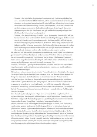 29 
• Variante 2: Ein mehrfacher Beschuss des Containments mit Panzerabwehrlenkwaffen AT-14 aus mehreren hundert Metern könnte, sofern auch thermobarische Gefechtsköpfe eingesetzt werden, einen Kernschmelzunfall mit erheblichen radioaktiven Freisetzungen verursachen. Die Drohnenüberflüge könnten zum Ziel haben, Details des Geländes und der Sicherung auszuspionieren. Zudem könnten Drohnen diesen Angriff durch eine Überwachung aus der Luft unterstützen und ggf. mit kleineren Sprengladungen oder ähnlichem das Sicherheitspersonal angreifen. 
• Variante 3: Ein potenzieller Angriff aus der Luft, z. B. mit einem Hubschrauber, soll vorbereitet werden. Dazu werden mithilfe der Drohnenüberflüge Strategien, die Ressourcen und die Wirksamkeit von Gegenmaßnahmen des Betreibers und der Behörde geprüft. Die Drohnen fungieren gewissermaßen als „Testballon“. Gleichzeitig werden Details des Geländes und der Sicherung ausspioniert. Die Drohnenüberflüge zeigen, dass die vorhandenen Sicherungsmaßnahmen nicht wirksam sind. Das gilt offensichtlich nicht nur für überraschende Aktionen, sondern selbst für Aktionen, die erwartet werden. 
Bei allen drei hier untersuchten Terrorszenarien resultiert bei einem Angriff auf das Reaktorgebäude mit hoher Wahrscheinlichkeit ein Kernschmelz-Unfall mit offenem Containment. Die zu erwartenden radioaktiven Freisetzungen sind in diesem Falle besonders hoch und treten bereits einige Stunden nach dem Angriff auf. So bleibt für die erforderlichen Evakuierungen der Bevölkerungen nur wenig, vermutlich zu wenig, Zeit. 
Auch das Gebäude zur Lagerung der Brennelemente würde bei allen drei hier untersuchten Angriffsszenarien großen Schaden nehmen. Resultat wäre ein schwerer Unfall mit hohen radioaktiven Freisetzungen. 
Maßnahmen, mit denen unter Umständen die Verwundbarkeit eines Atomkraftwerkes gegen Terrorangriffe herabgesetzt werden kann, existieren nicht. Ein Herunterfahren des Reaktors bringt nur dann einen deutlichen Gewinn an Sicherheit, wenn dies Wochen vor dem 
Anschlag geschieht. Nur dann ist die Zerfallswärme soweit abgeklungen, dass signifikant mehr Zeit für Gegenmaßnahmen zur Verfügung steht. Ob diese ausreichend sind, um Frei- setzungen zu verhindern, ist zwar fraglich, aber es wird Zeit gewonnen für Schutzmaß- 
nahmen der Bevölkerung. Insofern sollten die französische Aufsichtsbehörde ASN sehr ernsthaft die Anordnung zum Herunterfahren der Reaktoren – zumindest bis zur Aufklärung der Vorfälle – erwägen. 
Eine Darstellung der radiologischen Folgen eines schweren Unfalls ausgelöst durch die vorher diskutierten Terrorangriffe auf einen Reaktor im AKW Cattenom, Fessenheim oder Gravelines zeigt je nach Wetterbedingungen eine großflächige Kontamination vieler Länder (insbesondere Belgien, Deutschland, Luxemburg, Schweiz und Frankreich). 
Um die nuklearen Risiken vollständig beurteilen und abwägen zu können, ist es unerlässlich, möglichst das gesamte Spektrum der Gefährdung durch Terror zu betrachten. Darauf hat grundsätzlich auch die Öffentlichkeit einen Anspruch. Andererseits muss unbedingt vermieden werden, dass im Rahmen einer fachlichen Untersuchung kritische Details betreffend der Verwundbarkeit von Atomkraftwerken öffentlich werden, die unmittelbar als „nützliche“ Hinweise bzw. Handlungsanleitungen für die Durchführung von Anschlägen missbraucht werden könnten. Ebenso dürfen auch „Ideen“ für neue Szenarien, die bisher unbekannt waren und zur Nachahmung verleiten könnten, nur sehr grob skizziert werden. Die vorliegende Kurzexpertise wurde unter konsequenter Berücksichtigung dieses Gesichtspunktes verfasst.  