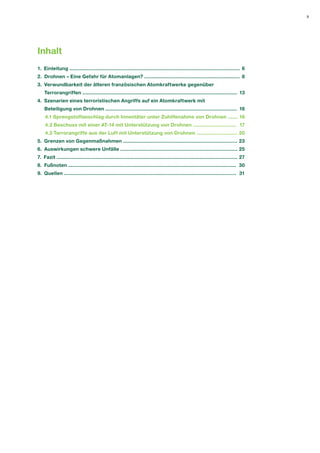 3 
Inhalt 
1. Einleitung ...................................................................................................................... 
2. Drohnen – Eine Gefahr für Atomanlagen? .................................................................. 
3. Verwundbarkeit der älteren französischen Atomkraftwerke gegenüber 
Terrorangriffen ........................................................................................................... 
4. Szenarien eines terroristischen Angriffs auf ein Atomkraftwerk mit 
Beteiligung von Drohnen ........................................................................................... 
4.1 Sprengstoffanschlag durch Innentäter unter Zuhilfenahme von Drohnen ....... 
4.2 Beschuss mit einer AT-14 mit Unterstützung von Drohnen .............................. 
4.3 Terrorangriffe aus der Luft mit Unterstützung von Drohnen ............................ 
5. Grenzen von Gegenmaßnahmen ............................................................................... 
6. Auswirkungen schwere Unfälle ................................................................................. 
7. Fazit ............................................................................................................................. 
8. Fußnoten .................................................................................................................... 
9. Quellen ....................................................................................................................... 
6 
8 
13 
16 
16 
17 
20 
23 
25 
27 
30 
31  