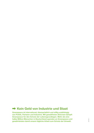 Kein Geld von Industrie und Staat 
Greenpeace ist international, überparteilich und völlig unabhängig 
von Politik, Parteien und Industrie. Mit gewaltfreien Aktionen kämpft 
Greenpeace für den Schutz der Lebensgrundlagen. Mehr als eine 
halbe Million Menschen in Deutschland spenden an Greenpeace und 
gewährleisten damit unsere tägliche Arbeit zum Schutz der Umwelt. 
S 0173 1 