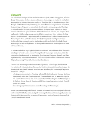 5 
Vorwort 
Der französische Energiekonzern Électricité de France (EdF) hat bekannt gegeben, dass seit dem 5. Oktober 2014 Drohnen über verschiedenen Atomanlagen in Frankreich beobachtet worden sein. Bis zum 20. November wurden 31 Überflüge über 15 Atomkraftwerken, drei Anlagen zur Kernbrennstoffverarbeitung und einem Atomforschungszentrum beobachtet. Bis zum jetzigen Zeitpunkt ist es den Sicherheitsbehörden nicht gelungen, die Überflüge 
zu verhindern oder die Hintergründe aufzudecken. Selbst nachdem Frankreichs Innen- 
minister beteuerte, die Spezialeinheiten der Gendarmerie, die seit dem Jahr 2007 zur Über- 
wachung der Nuklearanlagen eingesetzt sind, hätten inzwischen Order erhalten, die Flugobjekte „zu neutralisieren“, flogen mehrfach nicht identifizierte Drohnen über französische Atoman-lagen. Ohne auf Spekulationen über die Hintergründe und Organisation der 
Drohnenüberflüge einzugehen, wird deutlich klar, welche große Sicherheitslücke für die 
Atomanlagen in der Unfähigkeit der Sicherungsbehörden besteht, diese Flüge aufzuklären oder zu verhindern. 
In ihrer Kurzexpertise zeigt Diplomphysikerin Oda Becker auf, welche Gefahren mit diesen Überflügen verbunden sein können. Die möglichen Freisetzungen von Radioaktivität der grenznahen Atomkraftwerke in Fessenheim, Gravelines und Cattenom, die auch von Überflügen betroffen waren, betrifft nicht nur Frankreich, sondern ebenso Deutschland, Schweiz, Belgien, Luxemburg, Österreich, Italien und andere Länder. 
Die denkbare Bedrohung durch terroristische Angriffe auf Atomanlagen offenbart auch eine prinzipielle Sicherheitslücke. Die deutsche Bundesregierung hat ihren Ausstieg aus der Atomenergie (2002) auch mit einer terroristischen Bedrohung der Atomanlagen begründet (BT-Drucks. 14/7840): 
„Die jüngsten terroristischen Anschläge geben schließlich Anlass, die Nutzung der Atomenergie auch unter dem Gesichtspunkt der Gefahrenabwehr neu zu bewerten. Angriffe auf Atomkraftwerke lassen sich nicht ausschließen. Der Ausstieg aus der Atomenergie ist deshalb ein Beitrag dazu, die Bundesrepublik Deutschland gegen terroristische Angriffe besser zu schützen. 
Diese Erwägungen führen zu einer neuen Bewertung der Atomenergie.“ 
Müsste ein Atomausstieg nicht deutlich schneller als bis Ende 2022 und europaweit durchgesetzt werden? Welche Garantien bezüglich Terrorangriffe können Atom-anlagenbetreiber und Aufsichtsbehörden geben? Die Verantwortlichen müssen handeln bevor ein Anschlag Teile Europas unbewohnbar macht. 
Heinz Smital (Greenpeace e. V.)  