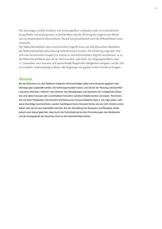 7 
Um abzuwägen, welche Gefahren mit Terrorangriffen verbunden sind, ist es erforderlich, beispielhafte Szenarien genauer zu beschreiben und die Wirkung der eingesetzten Mittel auf ein Atomkraftwerk abzuschätzen. Darauf hat grundsätzlich auch die Öffentlichkeit einen Anspruch. 
Die Wahrscheinlichkeit eines terroristischen Angriffs kann mit den klassischen Methoden der Wahrscheinlichkeitsberechnung nicht bestimmt werden. Die Erfahrung zeigt aber: Hat sich eine terroristische Gruppe erst einmal zu einem bestimmten Angriff entschlossen, so ist die Wahrscheinlichkeit, dass sie ihr Ziel erreichen, sehr hoch. Die Flugzeugentführer vom 
11. September 2001 konnten sich ausreichende fliegerische Fähigkeiten aneignen, um ihr Ziel zu erreichen. Zudem gelang es ihnen, alle Flugzeuge wie geplant in ihre Gewalt zu bringen. 
Hinweis 
Bei der Diskussion zu den Gefahren möglicher Terroranschläge sollen keine Hinweise gegeben oder Überlegungen angestellt werden, die Anleitungscharakter haben und die bei der Planung und Durchführung eines Attentats „hilfreich“ sein könnten. Die Überlegungen und Szenarien der vorliegenden Expertise sind daher bewusst sehr zurückhaltend formuliert, sensitive Details werden vermieden. Terroristen, die von ihren Fähigkeiten, Kenntnissen und Ressourcen her grundsätzlich dazu in der Lage wären, wirksame Anschläge durchzuführen, werden nachfolgend keine Hinweise finden, die sie nicht ohnehin schon haben oder die sie sich beschaffen könnten. Bei der Darstellung der Szenarien und Resultate wurde jedoch auch darauf geachtet, dass durch die Zurückhaltung bei den Formulierungen das Verständnis und die Aussagekraft der Expertise nicht zu sehr beeinträchtigt werden.  