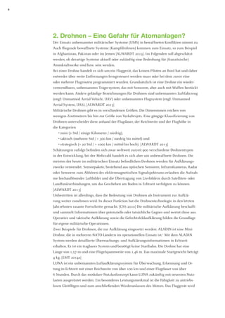 8 
2. Drohnen – Eine Gefahr für Atomanlagen? 
Der Einsatz unbemannter militärischer Systeme (UMS) in bewaffneten Konflikten nimmt zu. Auch fliegende bewaffnete Systeme (Kampfdrohnen) kommen zum Einsatz, so zum Beispiel in Afghanistan, Pakistan oder im Jemen [ALWARDT 2013]. Im Folgenden soll abgeschätzt werden, ob derartige Systeme aktuell oder zukünftig eine Bedrohung für (französische) Atomkraftwerke sind bzw. sein werden. 
Bei einer Drohne handelt es sich um ein Fluggerät, das keinen Piloten an Bord hat und daher entweder über weite Entfernungen ferngesteuert werden muss oder bei dem zuvor eine 
oder mehrere Flugrouten programmiert wurden. Grundsätzlich ist eine Drohne ein wiederverwendbares, unbemanntes Trägersystem, das mit Sensoren, aber auch mit Waffen bestückt werden kann. Andere geläufige Bezeichnungen für Drohnen sind unbemanntes Luftfahrzeug (engl: Unmanned Aerial Vehicle, UAV) oder unbemanntes Flugsystem (engl: Unmanned 
Aerial System, UAS). [ALWARDT 2013] 
Militärische Drohnen gibt es in verschiedenen Größen. Die Dimensionen reichen von 
wenigen Zentimetern bis hin zur Größe von Verkehrsjets. Eine gängige Klassifizierung von 
Drohnen unterscheidet diese anhand der Flugdauer, der Reichweite und der Flughöhe in 
die Kategorien 
• mini (1 Std / einige Kilometer / niedrig), 
• taktisch (mehrere Std / < 300 km / niedrig bis mittel) und 
• strategisch (> 20 Std / > 1000 km / mittel bis hoch). [ALWARDT 2013] 
Schätzungen zufolge befinden sich zwar weltweit zurzeit 900 verschiedene Drohnentypen in der Entwicklung, bei der Mehrzahl handelt es sich aber um unbewaffnete Drohnen. Die meisten der heute im militärischen Einsatz befindlichen Drohnen werden für Aufklärungszwecke verwendet. Sensorpakete, bestehend aus optischen Sensoren, Infrarotkameras, Radar oder Sensoren zum Abhören des elektromagnetischen Signalspektrums erlauben die Aufnahme hochauflösender Luftbilder und die Übertragung von Livebildern durch Satelliten- oder Landfunkverbindungen, um das Geschehen am Boden in Echtzeit verfolgten zu können. [ALWARDT 2013] 
Unbestritten ist allerdings, dass die Bedeutung von Drohnen als Instrument zur Aufklärung weiter zunehmen wird. In dieser Funktion hat die Drohnentechnologie in den letzten Jahrzehnten rasante Fortschritte gemacht. [CSS 2010] Die militärische Aufklärung beschafft und sammelt Informationen über potenzielle oder tatsächliche Gegner und wertet diese aus. Operative und taktische Aufklärung sowie die Gefechtsfeldaufklärung bilden die Grundlage für eigene militärische Operationen. 
Zwei Beispiele für Drohnen, die zur Aufklärung eingesetzt werden: ALADIN ist eine Mini- Drohne, die in mehreren NATO-Ländern im operationellen Einsatz ist.1 Mit dem ALADIN System werden detaillierte Überwachungs- und Aufklärungsinformationen in Echtzeit 
erhalten. Es ist ein tragbares System und benötigt keine Startbahn. Die Drohne hat eine Länge von 1,57 m und eine Flügelspannweite von 1,46 m. Das maximale Startgewicht beträgt 4 kg. [EMT 2014a] 
LUNA ist ein unbemanntes Luftaufklärungssystem für Überwachung, Erkennung und Ortung in Echtzeit mit einer Reichweite von über 100 km und einer Flugdauer von über 
6 Stunden. Durch das modulare Nutzlastkonzept kann LUNA zukünftig mit neuesten Nutzlasten ausgerüstet werden. Ein besonderes Leistungsmerkmal ist die Fähigkeit zu antriebs- losen Gleitflügen und zum anschließenden Wiederanlassen des Motors. Das Fluggerät wird  