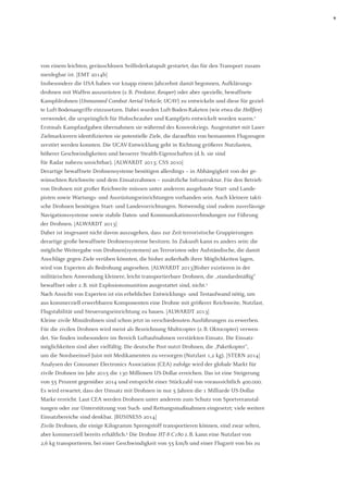 9 
von einem leichten, geräuschlosen Seilfederkatapult gestartet, das für den Transport zusammenlegbar ist. [EMT 2014b] 
Insbesondere die USA haben vor knapp einem Jahrzehnt damit begonnen, Aufklärungs- 
drohnen mit Waffen auszurüsten (z. B. Predator, Reaper) oder aber spezielle, bewaffnete Kampfdrohnen (Unmanned Combat Aerial Vehicle, UCAV) zu entwickeln und diese für gezielte Luft-Bodenangriffe einzusetzen. Dabei wurden Luft-Boden-Raketen (wie etwa die Hellfire) verwendet, die ursprünglich für Hubschrauber und Kampfjets entwickelt worden waren.2 Erstmals Kampfaufgaben übernahmen sie während des Kosovokriegs. Ausgestattet mit Laser- Zielmarkierern identifizierten sie potentielle Ziele, die daraufhin von bemannten Flugzeugen zerstört werden konnten. Die UCAV-Entwicklung geht in Richtung größerer Nutzlasten, höherer Geschwindigkeiten und besserer Stealth-Eigenschaften (d. h. sie sind 
für Radar nahezu unsichtbar). [ALWARDT 2013; CSS 2010] 
Derartige bewaffnete Drohnensysteme benötigen allerdings – in Abhängigkeit von der gewünschten Reichweite und dem Einsatzrahmen – zusätzliche Infrastruktur. Für den Betrieb von Drohnen mit großer Reichweite müssen unter anderem ausgebaute Start- und Lande- 
pisten sowie Wartungs- und Ausrüstungseinrichtungen vorhanden sein. Auch kleinere taktische Drohnen benötigen Start- und Landevorrichtungen. Notwendig sind zudem zuverlässige Navigationssysteme sowie stabile Daten- und Kommunikationsverbindungen zur Führung der Drohnen. [ALWARDT 2013] 
Daher ist insgesamt nicht davon auszugehen, dass zur Zeit terroristische Gruppierungen derartige große bewaffnete Drohnensysteme besitzen. In Zukunft kann es anders sein: die mögliche Weitergabe von Drohnen(systemen) an Terroristen oder Aufständische, die damit Anschläge gegen Ziele verüben könnten, die bisher außerhalb ihrer Möglichkeiten lagen, wird von Experten als Bedrohung angesehen. [ALWARDT 2013]Bisher existieren in der militärischen Anwendung kleinere, leicht transportierbare Drohnen, die „standardmäßig“ bewaffnet oder z. B. mit Explosionsmunition ausgestattet sind, nicht.3 
Nach Ansicht von Experten ist ein erheblicher Entwicklungs- und Testaufwand nötig, um aus kommerziell erwerbbaren Komponenten eine Drohne mit größerer Reichweite, Nutzlast, Flugstabilität und Steuerungseinrichtung zu bauen. [ALWARDT 2013] 
Kleine zivile Minidrohnen sind schon jetzt in verschiedensten Ausführungen zu erwerben. Für die zivilen Drohnen wird meist als Bezeichnung Multicopter (z. B. Oktocopter) verwendet. Sie finden insbesondere im Bereich Luftaufnahmen verstärkten Einsatz. Die Einsatz- möglichkeiten sind aber vielfältig. Die deutsche Post nutzt Drohnen, die „Paketkopter“, 
um die Nordseeinsel Juist mit Medikamenten zu versorgen (Nutzlast 1,2 kg). [STERN 2014] 
Analysen der Consumer Electronics Association (CEA) zufolge wird der globale Markt für zivile Drohnen im Jahr 2015 die 130 Millionen US-Dollar erreichen. Das ist eine Steigerung von 55 Prozent gegenüber 2014 und entspricht einer Stückzahl von voraussichtlich 400.000. Es wird erwartet, dass der Umsatz mit Drohnen in nur 5 Jahren die 1 Milliarde US-Dollar Marke erreicht. Laut CEA werden Drohnen unter anderem zum Schutz von Sportveranstaltungen oder zur Unterstützung von Such- und Rettungsmaßnahmen eingesetzt; viele weitere Einsatzbereiche sind denkbar. [BUSINESS 2014] 
Zivile Drohnen, die einige Kilogramm Sprengstoff transportieren können, sind zwar selten, aber kommerziell bereits erhältlich.4 Die Drohne HT-8 C180 z. B. kann eine Nutzlast von 
2,6 kg transportieren, bei einer Geschwindigkeit von 55 km/h und einer Flugzeit von bis zu  