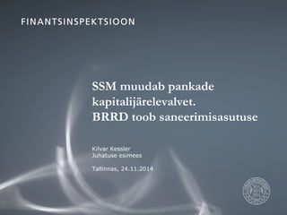 SSM muudab pankade 
kapitalijärelevalvet. 
BRRD toob saneerimisasutuse 
Kilvar Kessler 
Juhatuse esimees 
Tallinnas, 24.11.2014 
 
