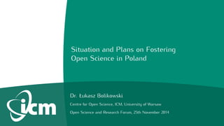 Situation and Plans on Fostering 
Open Science in Poland 
Dr. Łukasz Bolikowski 
Centre for Open Science, ICM, University of Warsaw 
Open Science and Research Forum, 25th November 2014 
 