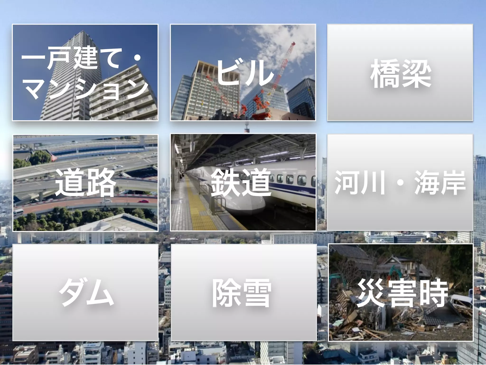 一戸建て・ ビル橋梁 
マンション 
道路鉄道河川・海岸 
ダム除雪災害時 
 