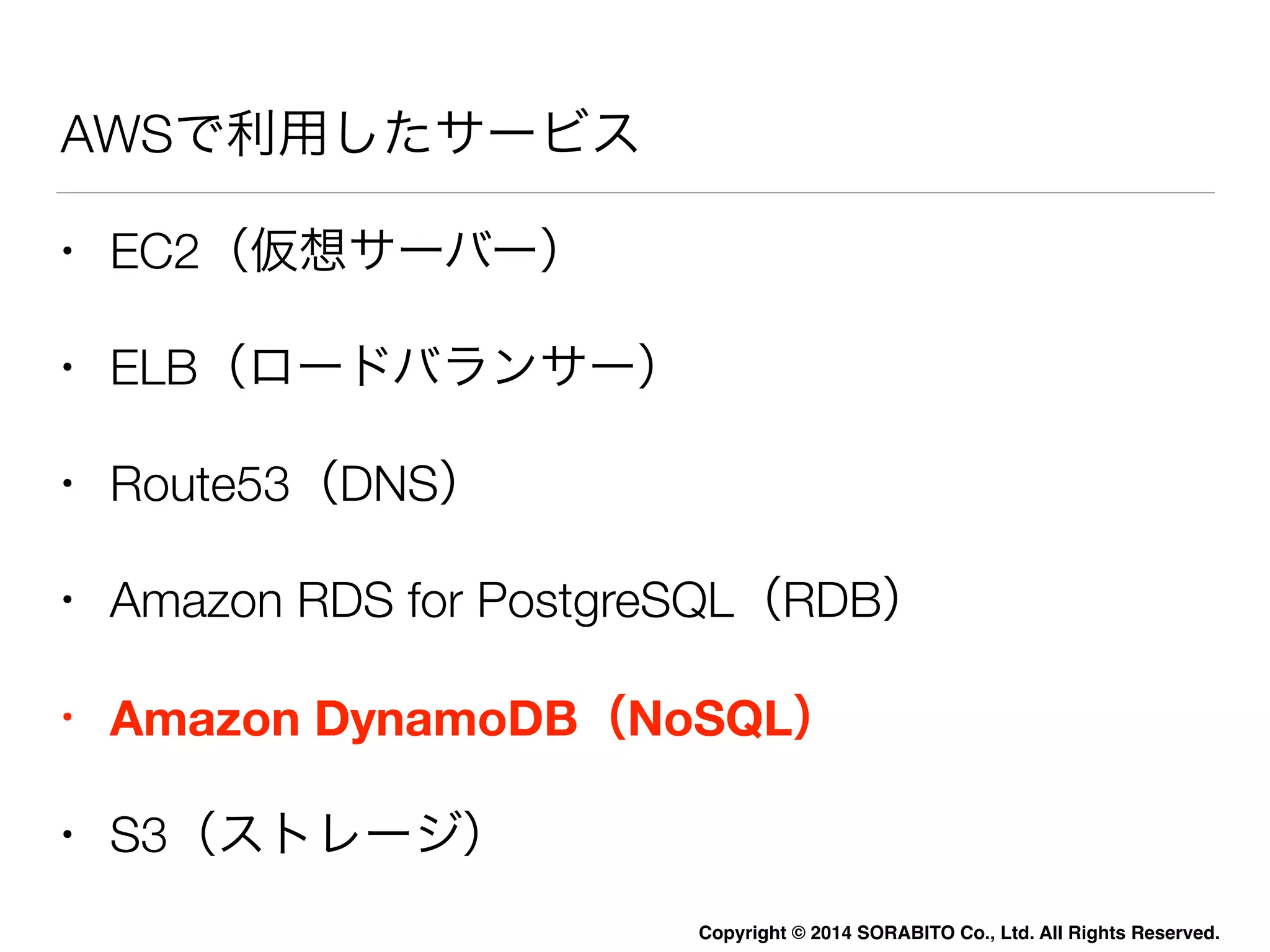 AWSで利用したサービス 
• EC2（仮想サーバー） 
• ELB（ロードバランサー） 
• Route53（DNS） 
• Amazon RDS for PostgreSQL（RDB） 
• Amazon DynamoDB（NoSQL） 
• S3（ストレージ） 
Copyright © 2014 SORABITO Co., Ltd. All Rights Reserved. 
 