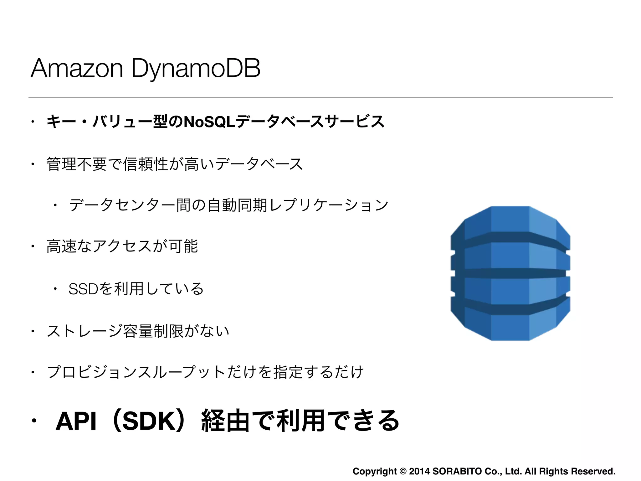 Copyright © 2014 SORABITO Co., Ltd. All Rights Reserved. 
Amazon DynamoDB 
• キー・バリュー型のNoSQLデータベースサービス 
• 管理不要で信頼性が高いデータベース 
• データセンター間の自動同期レプリケーション 
• 高速なアクセスが可能 
• SSDを利用している 
• ストレージ容量制限がない 
• プロビジョンスループットだけを指定するだけ 
• API（SDK）経由で利用できる 
 