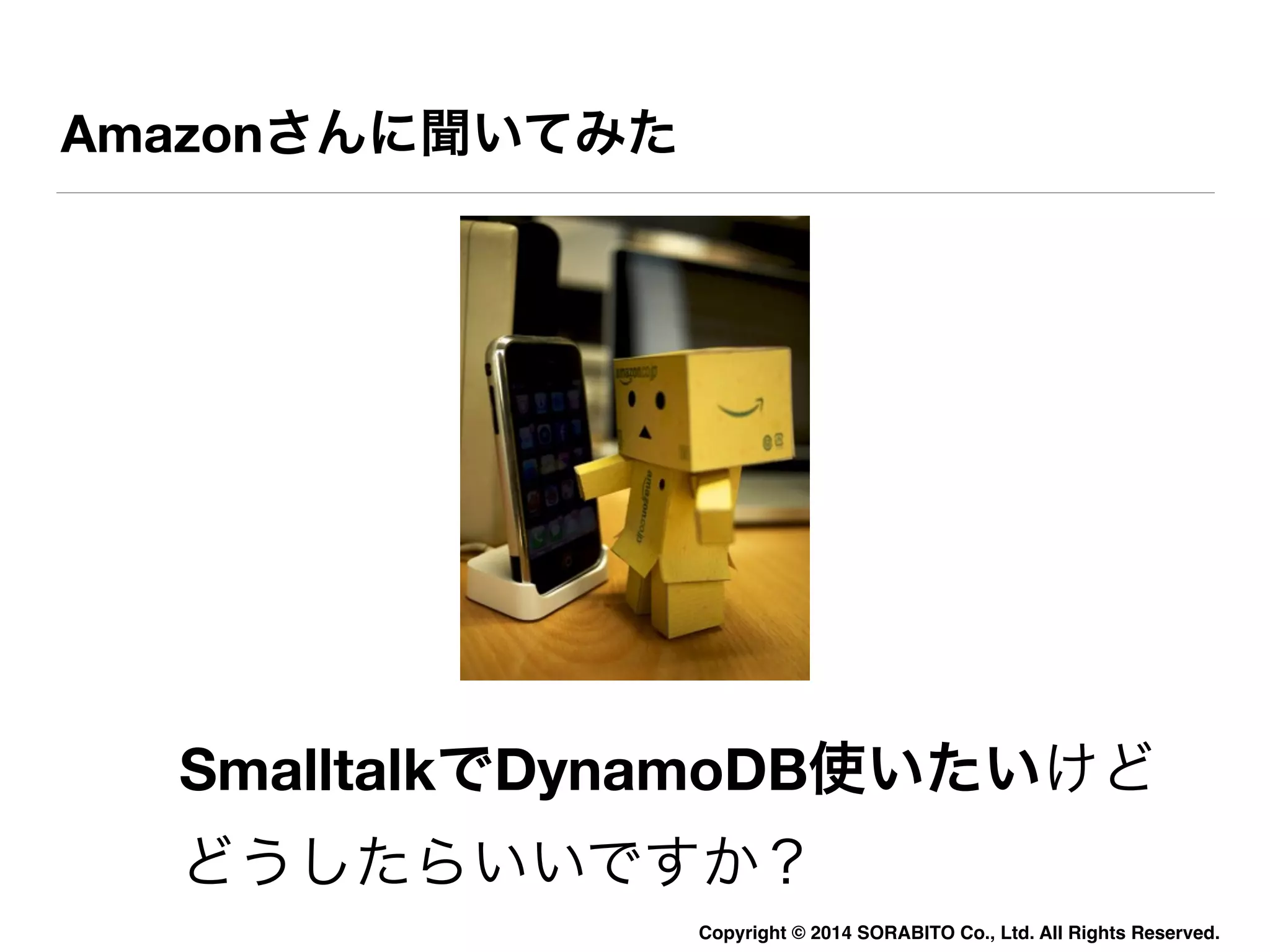 Copyright © 2014 SORABITO Co., Ltd. All Rights Reserved. 
Amazonさんに聞いてみた 
SmalltalkでDynamoDB使いたいけど 
どうしたらいいですか？ 
 