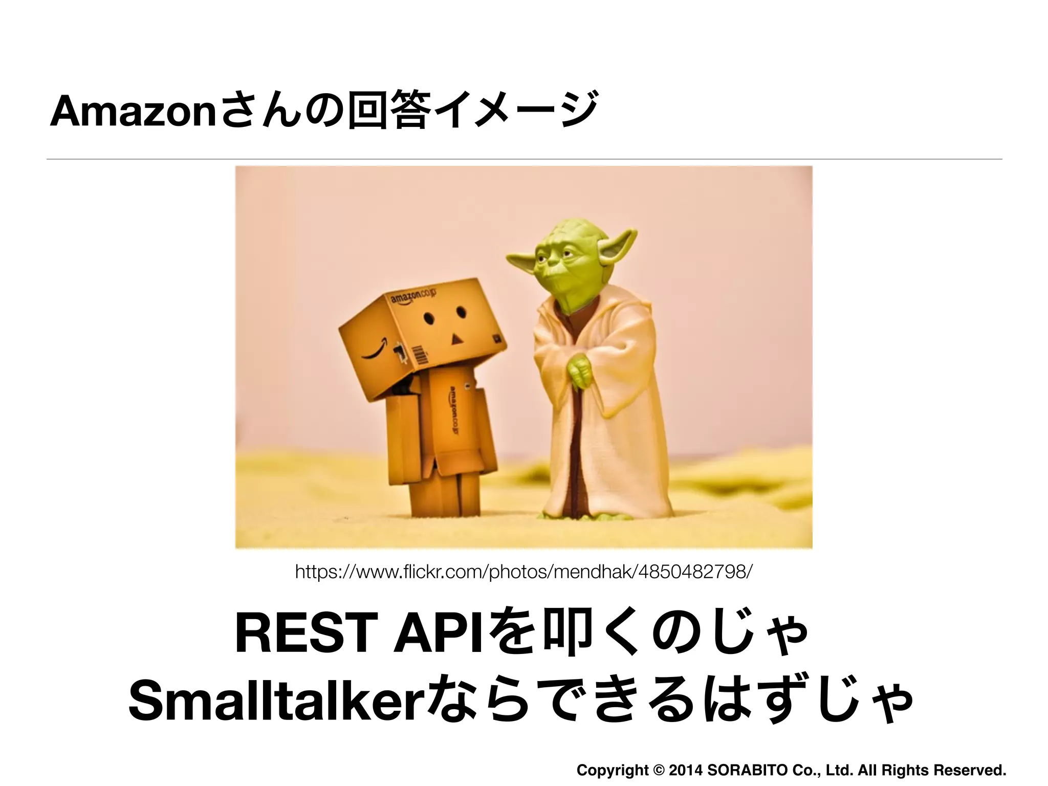 Amazonさんの回答イメージ 
https://www.flickr.com/photos/mendhak/4850482798/ 
REST APIを叩くのじゃ 
Smalltalkerならできるはずじゃ 
Copyright © 2014 SORABITO Co., Ltd. All Rights Reserved. 
 