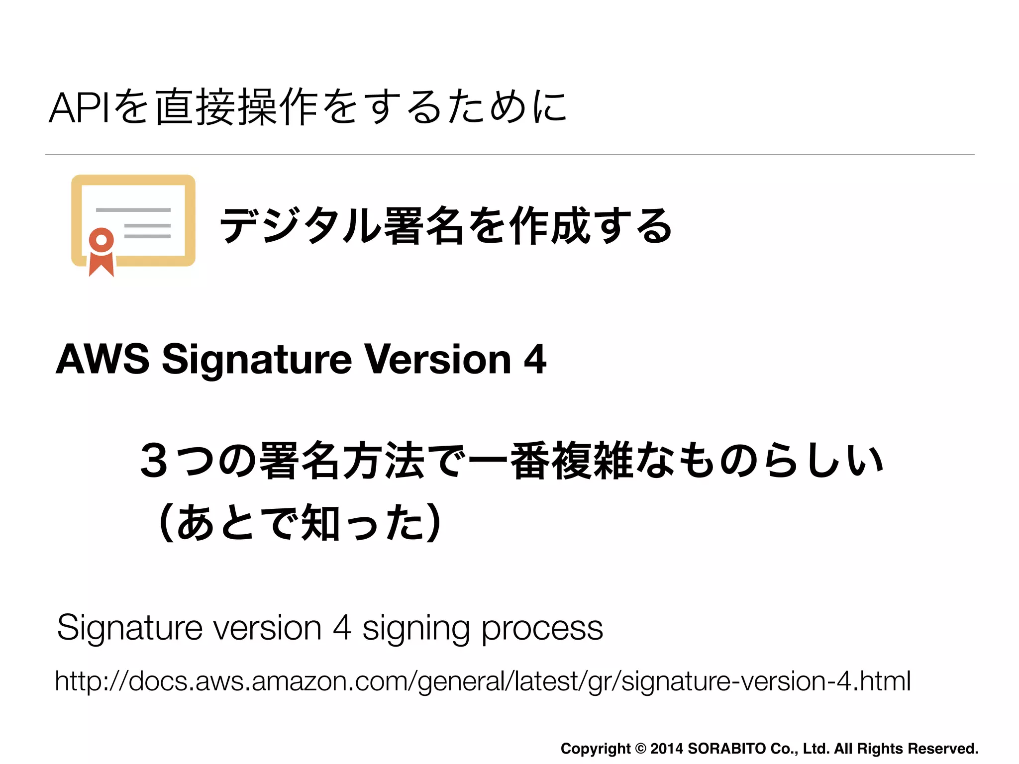 APIを直接操作をするために 
デジタル署名を作成する 
３つの署名方法で一番複雑なものらしい 
（あとで知った） 
Copyright © 2014 SORABITO Co., Ltd. All Rights Reserved. 
AWS Signature Version 4 
Signature version 4 signing process 
http://docs.aws.amazon.com/general/latest/gr/signature-version-4.html 
 