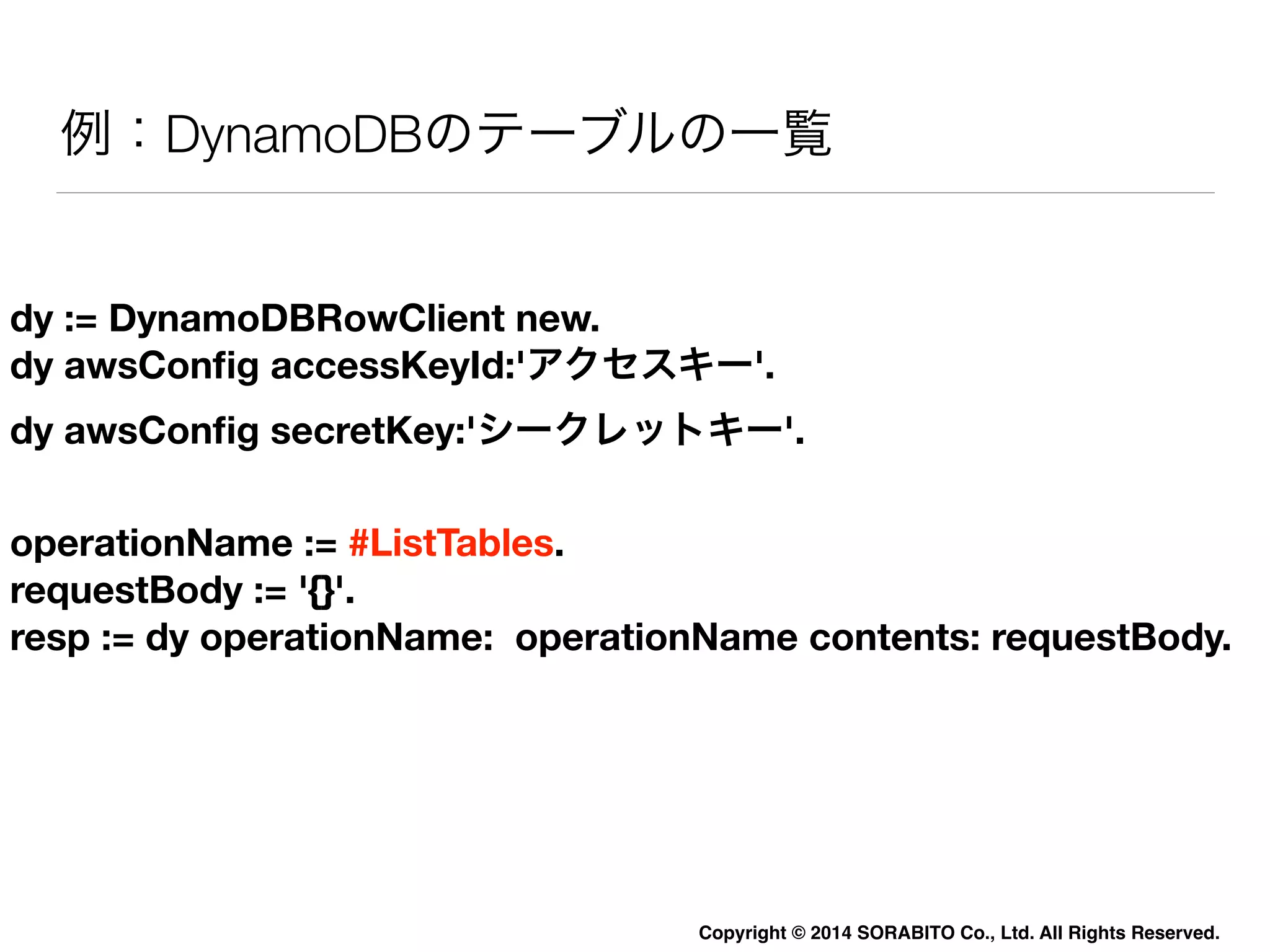 例：DynamoDBのテーブルの一覧 
dy := DynamoDBRowClient new. 
dy awsConfig accessKeyId:'アクセスキー'. 
dy awsConfig secretKey:'シークレットキー'. 
operationName := #ListTables. 
requestBody := '{}'. 
resp := dy operationName: operationName contents: requestBody. 
Copyright © 2014 SORABITO Co., Ltd. All Rights Reserved. 
 
