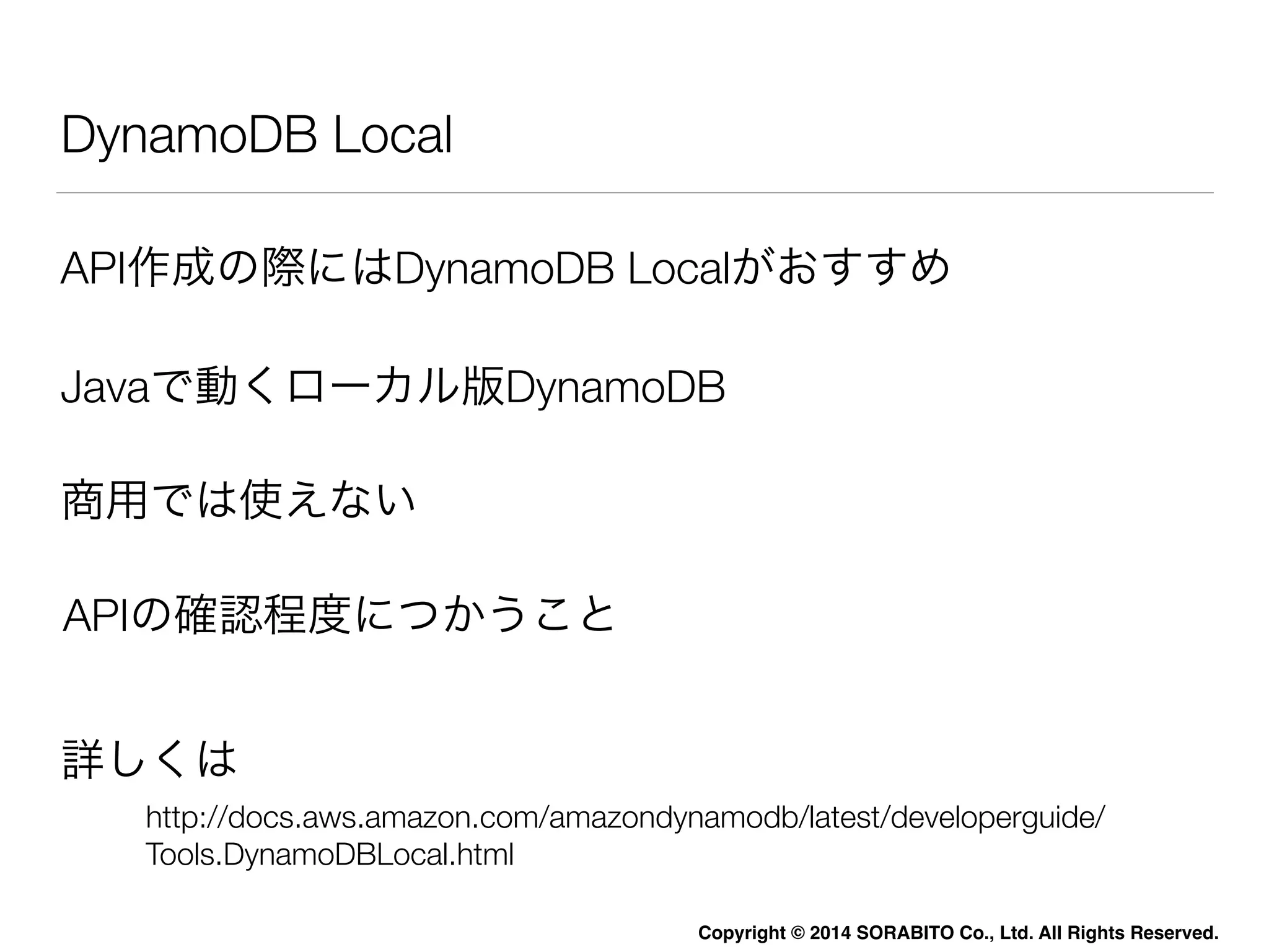 API作成の際にはDynamoDB Localがおすすめ 
Copyright © 2014 SORABITO Co., Ltd. All Rights Reserved. 
DynamoDB Local 
Javaで動くローカル版DynamoDB 
商用では使えない 
APIの確認程度につかうこと 
詳しくは 
http://docs.aws.amazon.com/amazondynamodb/latest/developerguide/ 
Tools.DynamoDBLocal.html 
 