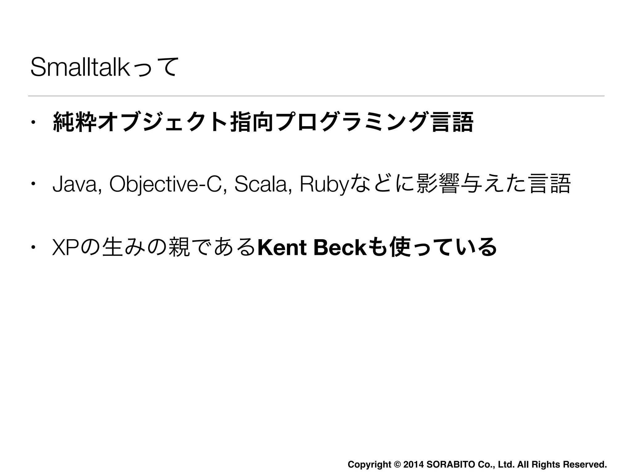 Smalltalkって 
• 純粋オブジェクト指向プログラミング言語 
• Java, Objective-C, Scala, Rubyなどに影響与えた言語 
• XPの生みの親であるKent Beckも使っている 
Copyright © 2014 SORABITO Co., Ltd. All Rights Reserved. 
 