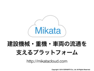 Mikata 
建設機械・重機・車両の流通を 
支えるプラットフォーム 
http://mikatacloud.com 
Copyright © 2014 SORABITO Co., Ltd. All Rights Reserved. 
 