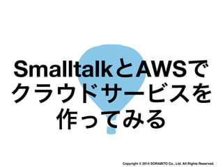 SmalltalkとAWSで 
クラウドサービスを 
作ってみる 
Copyright © 2014 SORABITO Co., Ltd. All Rights Reserved. 
 