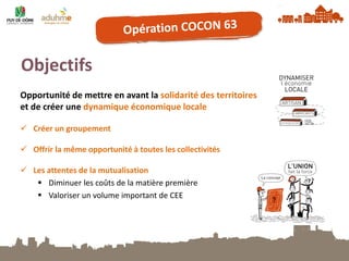 Objectifs 
Créer un groupement 
Offrir la même opportunité à toutes les collectivités 
Les attentes de la mutualisation 
Diminuer les coûts de la matière première 
Valoriser un volume important de CEE 
Opportunité de mettre en avant la solidarité des territoires et de créer une dynamique économique locale  