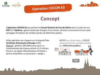 Concept 
L’Opération COCON 63 que portent le Conseil Général du Puy-de-Dôme dans le cadre de son PCET et l’Aduhme, agence locale des énergies et du climat, consiste au lancement d’une vaste campagne d’isolation de combles perdus de bâtiments publics. 
Cette opération qui s’appuie sur le dispositif des Certificats d’économie d’énergie (CEE). 
Objectif : générer 200 GWhcumac pour un investissement de travaux estimé à 2,5 millions d’euros. Un Appel à Manifestation d’Intérêt a permis d’identifier un partenaire « obligé ». 
Vidéo  