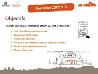 Objectifs 
Pour les collectivités, l’Opération COCON 63, c’est le moyen de : 
Isoler les bâtiments communaux 
Economiser de l’énergie 
Réduire les dépenses 
Recourir à des matériaux sains et si possible locaux 
Financer une partie des travaux 
Montrer l’exemple  