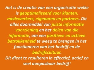 Het is de creatie van een organisatie welke 
is geoptimaliseerd voor klanten, 
medewerkers, eigenaren en partners. Dit 
alles doormiddel van juiste informatie 
voorziening en het delen van die 
informatie, om een positieve en actieve 
betrokkenheid te weeg te brengen in het 
functioneren van het bedrijf en de 
bedrijfscultuur. 
Dit dient te resulteren in effectief, actief en 
snel aanpasbaar bedrijf! 
 
