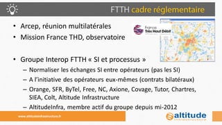•Arcep, réunion multilatérales 
•Mission France THD, observatoire 
•Groupe Interop FTTH « SI et processus » 
–Normaliser les échanges SI entre opérateurs (pas les SI) 
–A l’initiative des opérateurs eux-mêmes (contrats bilatéraux) 
–Orange, SFR, ByTel, Free, NC, Axione, Covage, Tutor, Chartres, SIEA, Colt, Altitude Infrastructure 
–AltitudeInfra, membre actif du groupe depuis mi-2012 
www.altitudeinfrastructure.fr  