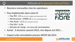 •Réunions mensuelles chez les opérateurs 
•Flux implémentés dans notre SI 
–Flux PM : 2.0 (nos IPE sont à intégrer dans observatoire THD) 
–WS Structure : STBAN v2 (en cours de développement) 
–Flux Accès : v1.2 (avec traitement manuel) 
–Flux SAV : v1.0a 
–WS plan de charge : en cours de normalisation 
•Activé : 3 réunions courant 2013, rien depuis oct 2013 … 
•Impact suite consultation process ARCEP été 2014 
www.altitudeinfrastructure.fr  