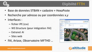 •Base de données STBAN + cadastre + HexaPoste 
•Recherche par adresse ou par coordonnées x,y 
•Interfaces : 
–fichier IPE (csv) 
–WS Structure (pour intégration FAI) 
–Extranet AI 
–Sites web 
•FAI, Ariase, Observatoire MFTHD … 
www.altitudeinfrastructure.fr  