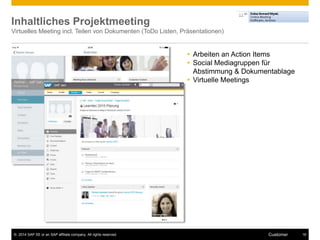 Inhaltliches Projektmeeting 
Virtuelles Meeting incl. Teilen von Dokumenten (ToDo Listen, Präsentationen) 
 Arbeiten an Action Items 
 Social Mediagruppen für 
Abstimmung & Dokumentablage 
 Virtuelle Meetings 
© 2014 SAP SE or an SAP affiliate company. All rights reserved. Customer 16 
 
